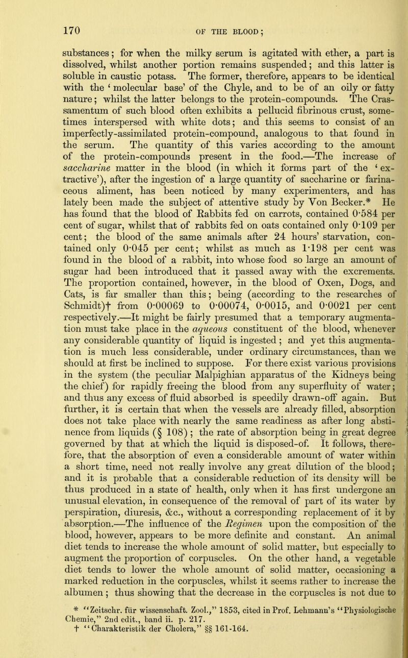 substances; for when the milky serum is agitated with ether, a part is dissolved, whilst another portion remains suspended; and this latter is soluble in caustic potass. The former, therefore, appears to be identical with the ' molecular base' of the Chyle, and to be of an oily or fatty nature; whilst the latter belongs to the protein-compounds. The Cras- samentum of such blood often exhibits a pellucid fibrinous crust, some- times interspersed with white dots; and this seems to consist of an imperfectly-assimilated protein-compound, analogous to that found in the serum. The quantity of this varies according to the amount of the protein-compounds present in the food.—The increase of saccharine matter in the blood (in which it forms part of the * ex- tractive'), after the ingestion of a large quantity of saccharine or farina- ceous ahment, has been noticed by many experimenters, and has lately been made the subject of attentive study by Von Becker.* He has found that the blood of Rabbits fed on carrots, contained 0*584 per cent of sugar, whilst that of rabbits fed on oats contained only 0109 per cent; the blood of the same animals after 24 hours' starvation, con- tained only 0*045 per cent; whilst as much as 1*198 per cent was found in the blood of a rabbit, into whose food so large an amount of sugar had been introduced that it passed away with the excrements. The proportion contained, however, in the blood of Oxen, Dogs, and Cats, is far smaller than this; being (according to the researches of Schmidt)t from 0*00069 to 0*00074, 0*0015, and 0*0021 per cent respectively.—It might be fairly presumed that a temporary augmenta- tion must take place in the aqueous constituent of the blood, whenever any considerable quantity of liquid is ingested ; and yet this augmenta- tion is much less considerable, under ordinary circumstances, than we should at first be inclined to suppose. For there exist various provisions in the system (the peculiar Malpighian apparatus of the Kidneys being the chief) for rapidly freeing the blood from any superfluity of water; and thus any excess of fluid absorbed is speedily drawn-off again. But further, it is certain that when the vessels are already filled, absorption does not take place with nearly the same readiness as after long absti- nence from liquids (§ 108) ; the rate of absorption being in great degree governed by that at which the liquid is disposed-of. It follows, there- fore, that the absorption of even a considerable amount of water within a short time, need not really involve any great dilution of the blood; and it is probable that a considerable reduction of its density will be thus produced in a state of health, only when it has first undergone an unusual elevation, in consequence of the removal of part of its water by perspiration, diuresis, &c., without a corresponding replacement of it by absorption.—The influence of the Regimen upon the composition of the blood, however, appears to be more definite and constant. An animal diet tends to increase the whole amount of solid matter, but especially to augment the proportion of corpuscles. On the other hand, a vegetable diet tends to lower the whole amount of solid matter, occasioning a marked reduction in the corpuscles, whilst it seems rather to increase the albumen ; thus showing that the decrease in the corpuscles is not due to * ''Zeitschr. fiir wissenschaft. Zool., 1853, cited in Prof. Lehmann's *'Physiologische Chemie, 2iid edit., band ii. p. 217. t  Charakteristik der Cholera, §§ 161-164.