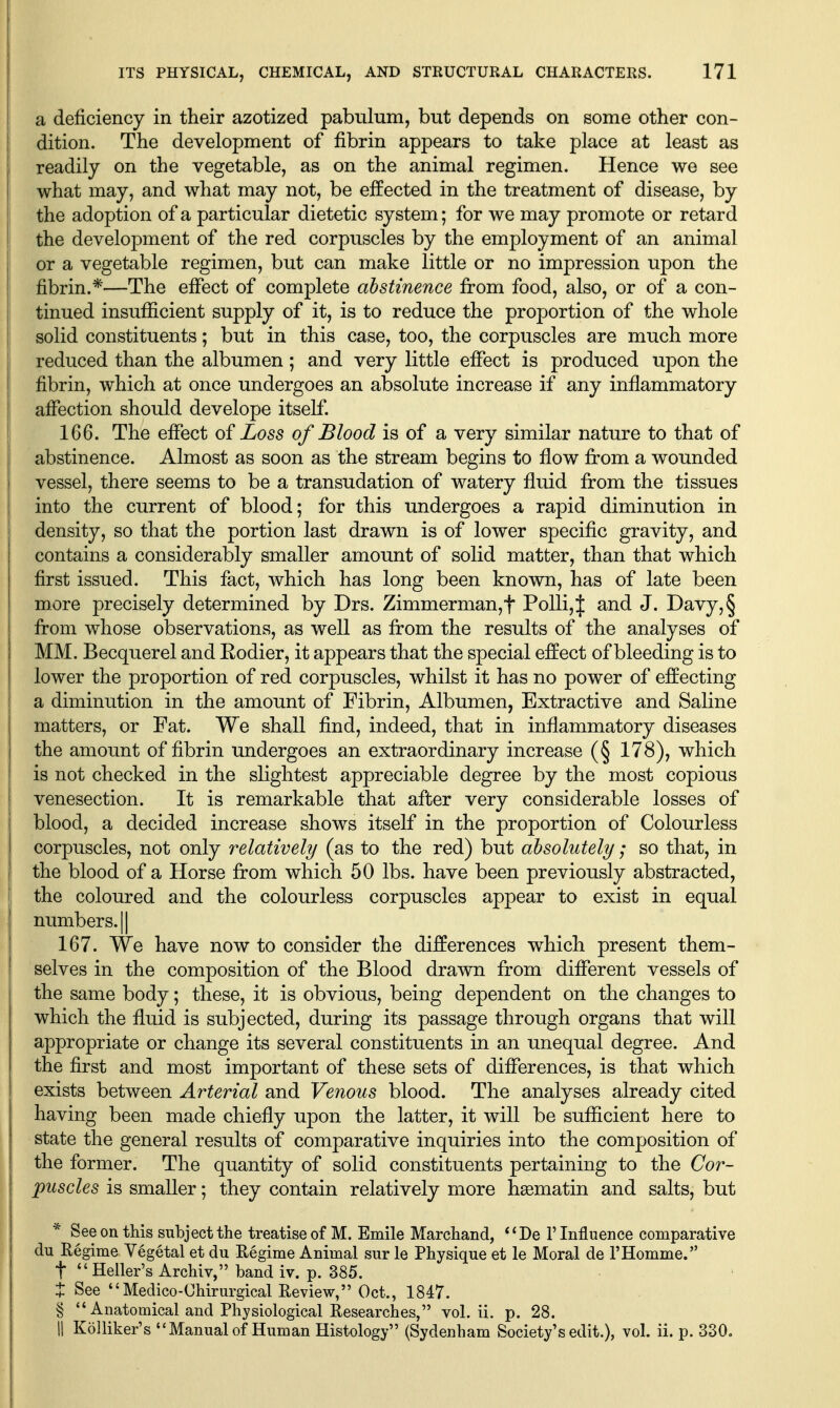 a deficiency in their azotized pabulum, but depends on some other con- dition. The development of fibrin appears to take place at least as readily on the vegetable, as on the animal regimen. Hence we see what may, and what may not, be effected in the treatment of disease, by the adoption of a particular dietetic system; for we may promote or retard the development of the red corpuscles by the employment of an animal or a vegetable regimen, but can make little or no impression upon the fibrin.*—The effect of complete abstinence from food, also, or of a con- tinued insufficient supply of it, is to reduce the proportion of the whole solid constituents; but in this case, too, the corpuscles are much more reduced than the albumen; and very little efiTect is produced upon the fibrin, which at once undergoes an absolute increase if any inflammatory afiection should develope itself 1 166. The efiect of Loss of Blood is of a very similar nature to that of I abstinence. Almost as soon as the stream begins to flow fi:om a wounded vessel, there seems to be a transudation of watery fluid from the tissues into the current of blood; for this undergoes a rapid diminution in density, so that the portion last drawn is of lower specific gravity, and contains a considerably smaller amount of solid matter, than that which first issued. This fact, which has long been known, has of late been more precisely determined by Drs. Zimmerman,t Polli,J and J. Davy,§ from whose observations, as well as from the results of the analyses of MM. Becquerel and Rodier, it appears that the special effect of bleeding is to lower the proportion of red corpuscles, whilst it has no power of effecting I a diminution in the amount of Fibrin, Albumen, Extractive and Saline matters, or Fat. We shall find, indeed, that in inflammatory diseases the amount of fibrin undergoes an extraordinary increase (§ 178), which is not checked in the slightest appreciable degree by the most copious venesection. It is remarkable that after very considerable losses of blood, a decided increase shows itself in the proportion of Colourless corpuscles, not only relatively (as to the red) but absolutely; so that, in the blood of a Horse from which 50 lbs. have been previously abstracted, the coloured and the colourless corpuscles appear to exist in equal numbers. 11 167. We have now to consider the differences which present them- selves in the composition of the Blood drawn from different vessels of the same body; these, it is obvious, being dependent on the changes to which the fluid is subjected, during its passage through organs that will appropriate or change its several constituents in an unequal degree. And the first and most important of these sets of differences, is that which exists between Arterial and Venous blood. The analyses already cited having been made chiefly upon the latter, it will be sufficient here to state the general results of comparative inquiries into the composition of the former. The quantity of solid constituents pertaining to the Cor- puscles is smaller; they contain relatively more hgematin and salts, but * See on this subject the treatise of M. Emile Marchand, *'De F Influence comparative du Regime Vegetal et du Eegime Animal sur le Physique et le Moral de THomme. t Heller's Archiv, band iv. p. 385. t See Medico-Chirurgical Review, Oct., 1847. § Anatomical and Physiological Researches, vol. ii. p. 28. 11 Kolliker's Manual of Human Histology (Sydenham Society's edit.), vol. ii. p. 330.