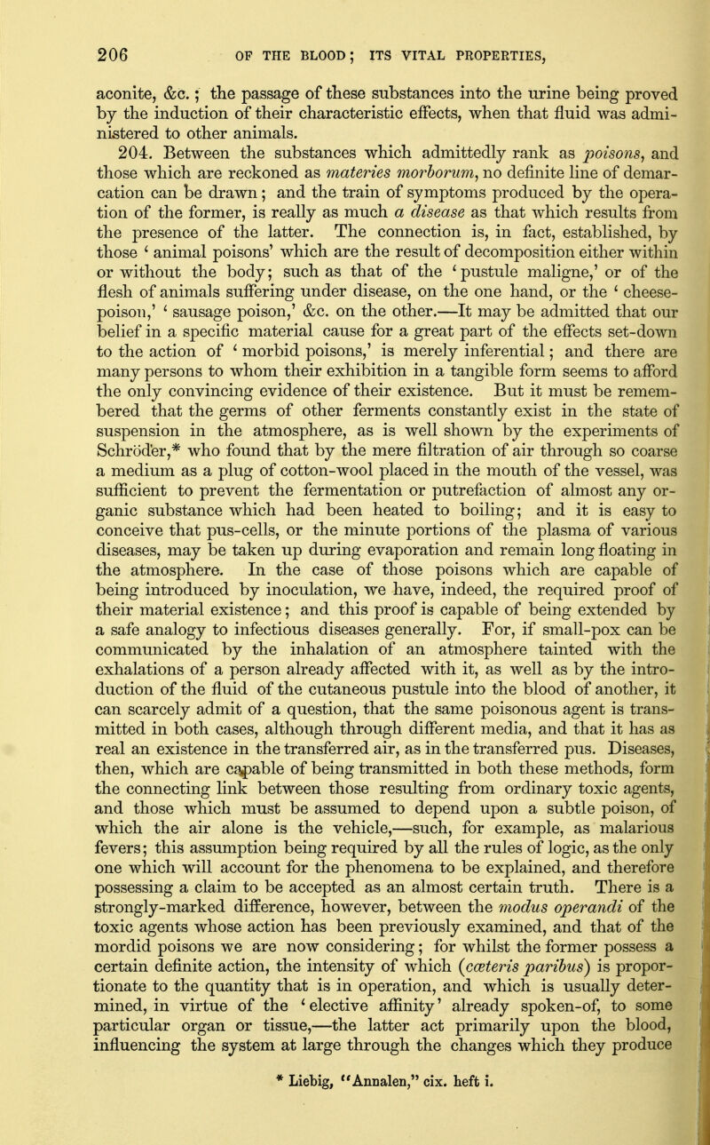 aconite, &c.; the passage of these substances into the urine being proved by the induction of their characteristic effects, when that fluid was admi- nistered to other animals. 204. Between the substances which admittedly rank as poisons^ and those which are reckoned as materies morhorum^ no definite line of demar- cation can be drawn; and the train of symptoms produced by the opera- tion of the former, is really as much a disease as that which results from the presence of the latter. The connection is, in fact, established, by those ^ animal poisons' which are the result of decomposition either within or without the body; such as that of the * pustule maligne,' or of the flesh of animals suffering under disease, on the one hand, or the ^ cheese- poison,' ^ sausage poison,' &c. on the other.—It may be admitted that our belief in a specific material cause for a great part of the effects set-down to the action of ' morbid poisons,' is merely inferential; and there are many persons to whom their exhibition in a tangible form seems to afford the only convincing evidence of their existence. But it must be remem- bered that the germs of other ferments constantly exist in the state of suspension in the atmosphere, as is well shown by the experiments of Schroder,* who found that by the mere filtration of air through so coarse a medium as a plug of cotton-wool placed in the mouth of the vessel, was sufficient to prevent the fermentation or putrefaction of almost any or- ganic substance which had been heated to boiling; and it is easy to conceive that pus-cells, or the minute portions of the plasma of various diseases, may be taken up during evaporation and remain long floating in the atmosphere. In the case of those poisons which are capable of being introduced by inoculation, we have, indeed, the required proof of their material existence; and this proof is capable of being extended by a safe analogy to infectious diseases generally. For, if small-pox can be communicated by the inhalation of an atmosphere tainted with the exhalations of a person already affected with it, as well as by the intro- duction of the fluid of the cutaneous pustule into the blood of another, it can scarcely admit of a question, that the same poisonous agent is trans- mitted in both cases, although through different media, and that it has as real an existence in the transferred air, as in the transferred pus. Diseases, then, which are capable of being transmitted in both these methods, form the connecting link between those resulting from ordinary toxic agents, and those which must be assumed to depend upon a subtle poison, of which the air alone is the vehicle,—such, for example, as malarious fevers; this assumption being required by all the rules of logic, as the only one which will account for the phenomena to be explained, and therefore possessing a claim to be accepted as an almost certain truth. There is a strongly-marked difference, however, between the modus operandi of the toxic agents whose action has been previously examined, and that of the mordid poisons we are now considering; for whilst the former possess a certain definite action, the intensity of which {cceteris paribus) is propor- tionate to the quantity that is in operation, and which is usually deter- mined, in virtue of the ' elective affinity' already spoken-of, to some particular organ or tissue,—the latter act primarily upon the blood, influencing the system at large through the changes which they produce * Liebig, Annalen, cix. heft i.