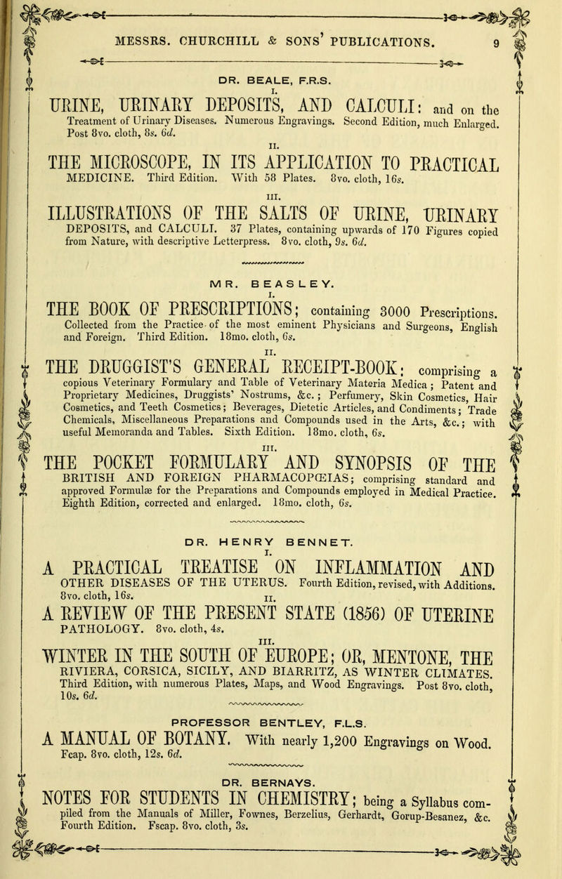 MESSRS. CHURCHILL & SONs' PUBLICATIONS. 9 — —5^^ V DR. BEALE, F.R.S. URINE, URINARY DEPOSITS, AND CALCULI: and on the Treatment of Urinary Diseases. Numerous Engravings. Second Edition, much Enlarged. Post 8vo. cloth, 86'. 6d. THE MICEOSCOPE, IN ITS APPLICATION TO PEACTICAL MEDICINE. Third Edition. With 58 Plates. 8vo. cloth, 16s. in. ILLUSTRATIONS OF THE SALTS OF URINE, URINARY DEPOSITS, and CALCULI. 37 Plates, containing upwards of 170 Figures copied from Nature, with descriptive Letterpress. 8vo. cloth, 9s. 6d. MR. BEASLEY. THE BOOK OF PEESCRIPTIONS; containing 3000 Prescriptions. Collected from the Practice-of the most eminent Physicians and Surgeons, English and Foreign. Third Edition. 18mo. cloth, 6s. THE DRUGGIST'S GENERAL RECEIPT-BOOK: comprising a copious Veterinary Formulary and Table of Veterinary Materia Medica ; Patent and Proprietary Medicines, Druggists' Nostrums, &c.; Perfumery, Skin Cosmetics, Hair Cosmetics, and Teeth Cosmetics; Beverages, Dietetic Articles, and Condiments • Trade Chemicals, Miscellaneous Preparations and Compounds used in the Arts &c. • with useful Memoranda and Tables. Sixth Edition. 18mo. cloth, 6s. III. THE POCKET FOEMULAEY AND SYNOPSIS OF THE BRITISH AND FOREIGN PHARMACOPCEIAS; comprising standard and approved Formulae for the Preparations and Compounds employed in Medical Practice. Eighth Edition, corrected and enlarged. 18mo. cloth, 6s. DR. HENRY BENNET. A PEACTICAL TEEATISE'*0N INFLAMMATION AND OTHER DISEASES OF THE UTERUS. Fourth Edition, revised, with Additions. 8vo. cloth, I6s, II A EEVIEW OF THE PEESENT STATE (1856) OF UTEEINE PATHOLOGY. 8vo. cloth, 45. III. WINTEE IN THE SOUTH OF EUEOPE; OE, MENTONE, THE RIVIERA, CORSICA, SICILY, AND BIARRITZ, AS WINTER CLIMATES. Third Edition, with numerous Plates, Maps, and Wood Engravings. Post 8vo cloth* 10s. 6d. PROFESSOR BENTLEY, F.L.S. A MANUAL OF BOTANY. With nearly 1,200 Engravings on Wood. Fcap. 8vo. cloth, 12s. 6d. DR. BERNAYS. I NOTES FOR STUDENTS IN CHEMISTEY; being a Syiiabus com- ^ piled from the Manuals of Miller, Fownes, Berzelius, Gerhardt, Gorup-Besanez, &c. ^ Fourth Edition. Fscap. 8vo. cloth, 3s. ' * —