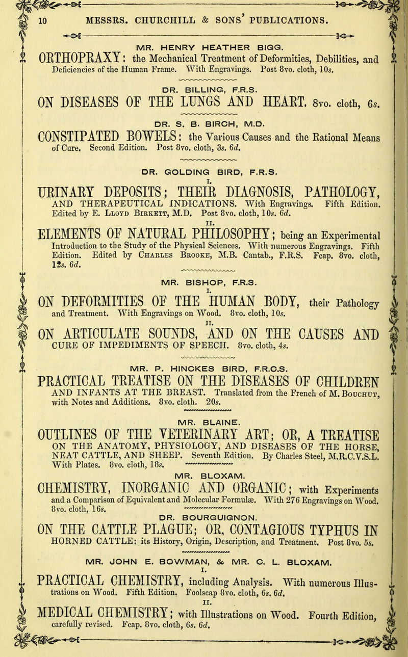 MR. HENRY HEATHER BIGG. OETHOPEAXY: the Mechanical Treatment of Deformities, Debilities, and Deficiencies of the Human Frame. With Engravings. Post 8vo. cloth, lOs, DR. BILLING, F.R.S. ON DISEASES OE THE LUNGS AND HEAET. 8vo. cloth, 6.. DR. S. B. BIRCH, M.D. CONSTIPATED BOWELS: the Various Causes and the Kational Means of Cure. Second Edition. Post 8vo. cloth, ds. 6d, DR. GOLDING BIRD, F.R.S. URINAEY DEPOSITS; THEIR DIAGNOSIS, PATHOLOGY, AND THERAPEUTICAL INDICATIONS. With Engravings. Fifth Edition. Edited by E. Lloyd Birkett, M.D. Post 8vo. cloth, 10s. 6d, ELEMENTS OE NATUEAL PHILOSOPHY; being an Experimental Introduction to the Study of the Physical Sciences. With numerous Engravings. Fifth Edition. Edited by Charles Brooke, M.B. Cantab., F.R.S. Fcap. 8vo. cloth, 12s. 6d. ^ MR. BISHOP, F.R.S. ; ON DEFOEMITIES OF THE HUMAN BODY, their Pathology 4 I and Treatment. With Engravings on Wood. 8vo. cloth, 10s. p ] ON ARTICULATE SOUNDS, AND ON THE CAUSES AND t CURE OF IMPEDIMENTS OF SPEECH. 8vo. cloth, 4s. ^ MR. P. HINGKES BIRD, F.R.O.S. | PRACTICAL TREATISE ON THE DISEASES OF CHILDREN AND INFANTS AT THE BREAST. Translated from the French of M. Bouchut, with Notes and Additions. 8vo. cloth. 20s. MR. BLAINE. OUTLINES OF THE VETERINARY ART; OR, A TREATISE ON THE ANATOMY, PHYSIOLOGY, AND DISEASES OF THE HORSE, NEAT CATTLE, AND SHEEP. Seventh Edition. By Charles Steel, M.R.C.V.S.L. With Plates. 8vo. cloth, 18s. MR. BLOXAM. CHEMISTEY, INOEGANIC AND OEGANIC; with Experiments and a Comparison of Equivalent and Molecular Formulae. With 276 Engravings on Wood. 8vo. cloth, 16s. ^ DR. BOURGUIGNON. ON THE CATTLE PLAGUE; OE, CONTAGIOUS TYPHUS IN HORNED CATTLE: its History, Origin, Description, and Treatment. Post 8vo. 5s. MR. JOHN E. BOWMAN, So MR. C. L. BLOXAM. I. PEACTICAL CHEMISTEY. including Analysis. With numerous Illus- trations on Wood. Fifth Edition. Foolscap 8vo. cloth, 6s. 6d, II. MEDICAL CHEMISTEY; with Illustrations on Wood. Fourth Edition, carefully revised. Fcap. 8vo. cloth, 6s. 6d, ^i^^.^^