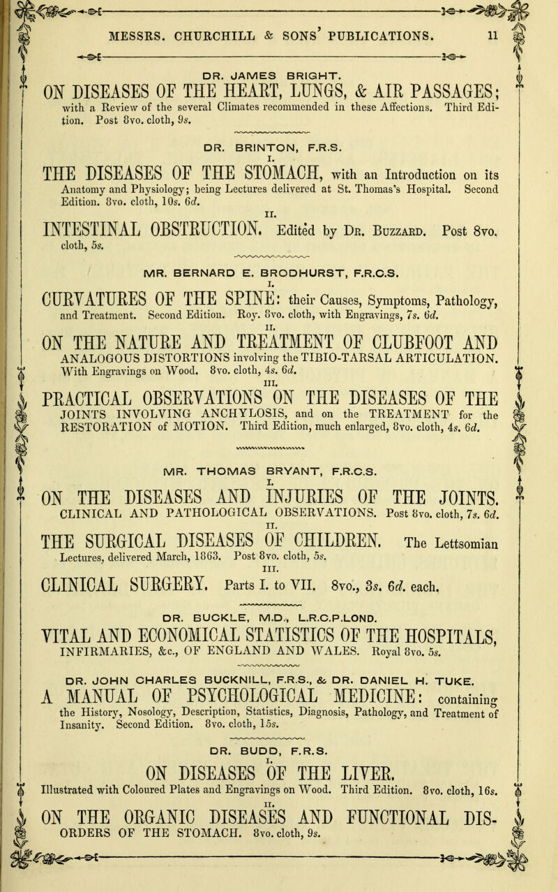 — ~ ^——' ' MESSRS. CHURCHILL & SONs' PUBLICATIONS. 11 DR. JAMES BRIGHT. ON DISEASES OF THE HEART, LUNGS, & AIR PASSAGES; with a Review of the several Climates recommended in these Affections. Third Edi- tion. Post 8vo. cloth, 95. DR. BRINTON, F.R.S. THE DISEASES OF THE STOMACH, with an introduction on its Anatomy and Physiology; being Lectures delivered at St. Thomas's Hospital. Second Edition. 8vo. cloth, 10s. 6c/. INTESTINAL OBSTRUCTION. Edited by De. Buzzard. Post 8vo. cloth, hs. MR. BERNARD E. BRODHURST, F.R.C.S. CUEYATTJEES OF THE SPINE: their Causes, Symptoms, Pathology, and Treatment. Second Edition. Roy. 8vo. cloth, with Engravings, 7s. M, ON THE NATUEE AND TEEATMENT OF CLUBFOOT AND ANALOGOUS DISTORTIONS involving the TIBIO-TARSAL ARTICULATION. With Engravings on Wood. 8vo. cloth, 4s. Q>d, III. PEACTICAL OBSEEVATIONS ON THE DISEASES OF THE JOINTS INVOLVING ANCHYLOSIS, and on the TREATMENT for the RESTORATION of MOTION. Third Edition, much enlarged, 8yo. cloth, 4s. < MR. THOMAS BRYANT, F.R.C.S. ON THE DISEASES AND INJURIES OF THE JOINTS. ^ CLINICAL AND PATHOLOGICAL OBSERVATIONS. Post 8to. cloth, 7s. 6<;. THE SURGICAL DISEASES OF CHILDREN The Lettsomian . Lectures, delivered March, 1863. Post 8vo. cloth, 5s. III. CLINICAL SURGERY. Parts I. to Vn. 8vo., 3«. U. each. DR. BUCKLE, M.D., L.R.C.P.LOND. VITAL AND ECONOMICAL STATISTICS OF THE HOSPITALS, INFIRMARIES, &c., OF ENGLAND AND WALES. Royal 8vo. 5s. DR. JOHN CHARLES BUCKNILL, F.R.S., &> DR. DANIEL H. TUKE. A MANUAL OF PSYCHOLOGICAL MEDICINE: containing the History, Nosology, Description, Statistics, Diagnosis, Pathology, and Treatment of Insanity. Second Edition. 8vo. cloth, 15s. DR. BUDD, F.R.S. ON DISEASES OF THE LITER. Illustrated with Coloured Plates and Engravings on Wood. Third Edition. 8vo. cloth, 16s. ON THE ORGANIC DISEASES AND FUNCTIONAL Dis- orders OF THE STOMACH. 8vo. cloth, 9s.