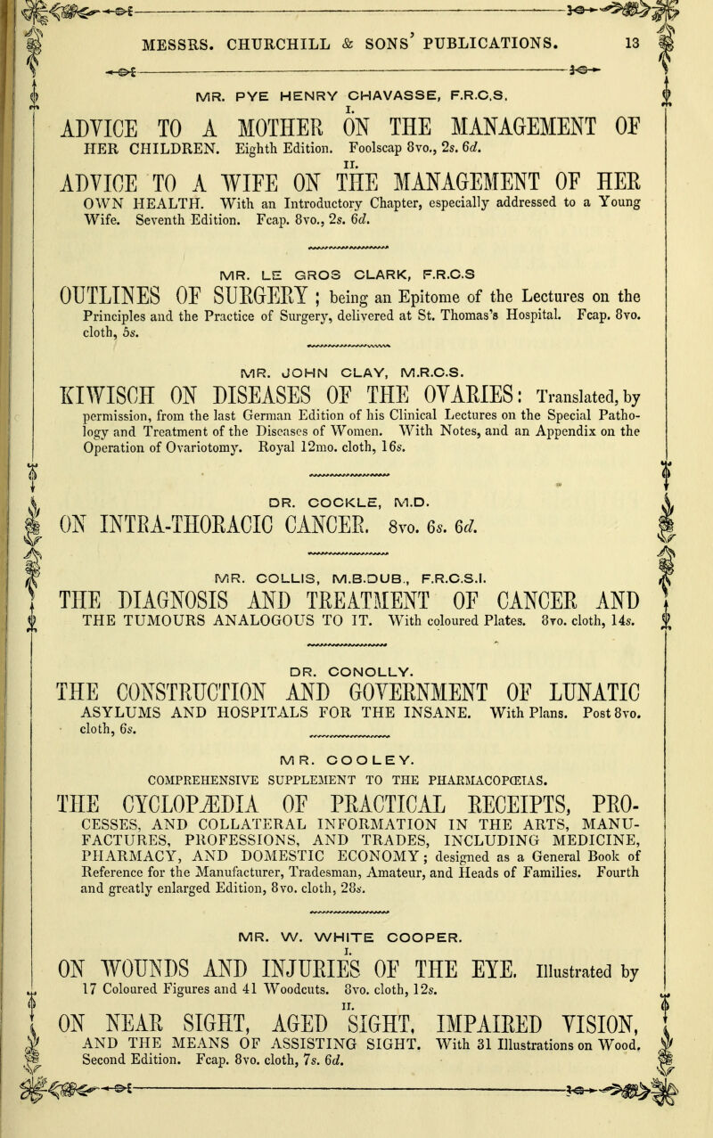 ^ MESSRS. CHURCHILL & SONs' PUBLICATIONS. 13 S —_— fe-*- MR. PYE HENRY CHAVASSE, F.R.C.S. ADVICE TO A MOTHER ON THE MANAGEMENT OE HER CHILDREN. Eighth Edition. Foolscap 8vo., 2s. 6c?. ADVICE TO A WIFE ON THE MANAGEMENT OF HEE OWN HEALTH. With an Introductory Chapter, especially addressed to a Young Wife. Seventh Edition. Fcap. Svo., 25. 6d. MR. LE GROS CLARK, F.R.C.S OUTLINES OF SUEGEKY ; being an Epitome of the Lectures on the Principles and the Practice of Surgery, delivered at St. Thomas's Hospital. Fcap. 8vo. cloth, ds. MR. JOHN CLAY, M.R.C.S. XIWISCH ON DISEASES OF THE OVARIES: Translated,by permission, from the last German Edition of his Clinical Lectures on the Special Patho- logy and Treatment of the Diseases of Women. With Notes, and an Appendix on the Operation of Ovariotomy. Royal 12mo. cloth, 16s. V/ DR. CONOLLY. THE CONSTRUCTION AND GOYERNMENT OF LUNATIC ASYLUMS AND HOSPITALS FOR THE INSANE. With Plans. PostSvo. cloth, 6s, ^ MR. COOLEY. COMPREHENSIVE SUPPLEMENT TO THE PHARMACOPCEIAS. THE CYCLOPEDIA OF PRACTICAL RECEIPTS, PRO- CESSES, AND COLLATERAL INFORMATION IN THE ARTS, MANU- FACTURES, PROFESSIONS, AND TRADES, INCLUDING MEDICINE, PHARMACY, AND DOMESTIC ECONOMY; designed as a General Book of Reference for the Manufacturer, Tradesman, Amateur, and Heads of Families. Fourth and greatly enlarged Edition, 8vo. cloth, 286-. MR. W. WHITE COOPER. ON WOUNDS AND INJUEIES OF THE EYE. illustrated by 17 Coloured Figures and 41 Woodcuts. 8vo. cloth, 12s. ON NEAR SIGHT, AGED siGHT, IMPAIRED YISION, AND THE MEANS OF ASSISTING SIGHT. With 31 Hlustrations on Wood. DR. COCKLE, M.D. ON INTEA-THOEACIC CANCEE. 8yo. 6.. ed. MR. COLLIS, M.B.DUB., F.R.C.S.I. THE DIAGNOSIS AND TEEATMENT OF CANCEE AND THE TUMOURS ANALOGOUS TO IT. With coloured Plates. 8to. cloth, 14s. % ^ Second Edition. Fcap. 8vo. cloth, 7s. 6c?. ^