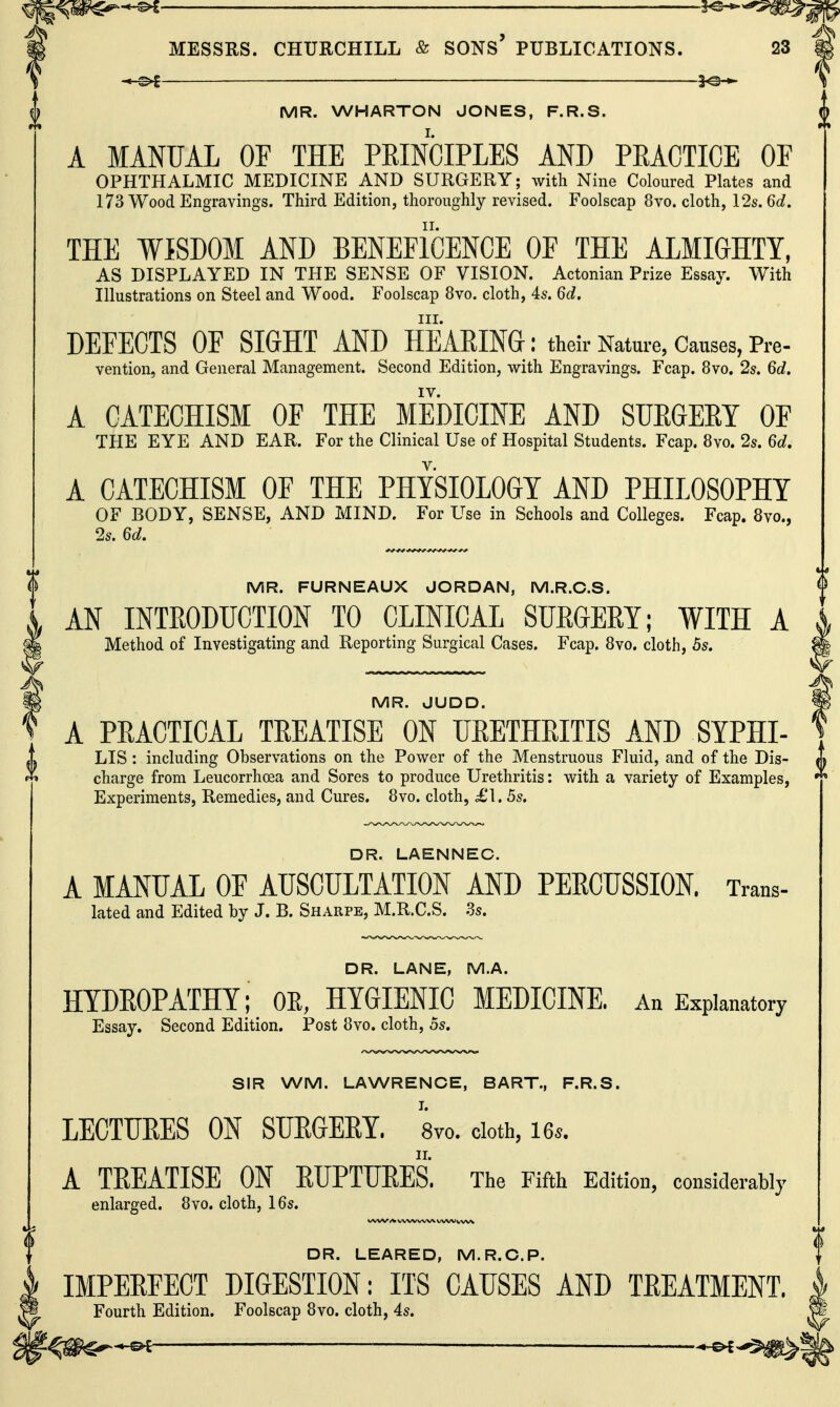 —^ ' 5^-^ MR. WHARTON JONES, F.R.S. A MANUAL OF THE PRINCIPLES AND PEACTICE OF OPHTHALMIC MEDICINE AND SURGERY; with Nine Coloured Plates and 173 Wood Engravings. Third Edition, thoroughly revised. Foolscap 8vo. cloth, 12s. 6d. THE WISDOM AND BENEPicENCE OF THE ALMIGHTY, AS DISPLAYED IN THE SENSE OF VISION. Actonian Prize Essay. With Illustrations on Steel and Wood. Foolscap 8vo. cloth, 4s. 6d. III. DEFECTS OF SIGHT AND HEARING: their Nature, Causes, Pre- vention, and General Management. Second Edition, with Engravings. Fcap. 8vo. 2s. 6d. A CATECHISM OF THE MEDICINE AND SUEGEEY OF THE EYE AND EAR. For the Clinical Use of Hospital Students. Fcap. 8vo. 2s. 6d. A CATECHISM OF THE PHYSIOLOGY AND PHILOSOPHY OF BODY, SENSE, AND MIND. For Use in Schools and Colleges. Fcap. 8vo., 2s. 6d, MR. FURNEAUX JORDAN, M.R.C.S. AN INTRODIJCTION TO CLINICAL SURGERY; WITH A Method of Investigating and Reporting Surgical Cases. Fcap. 8vo. cloth, 5s. MR. JUDD. A PRACTICAL TREATISE ON URETHRITIS AND SYPHI- LIS : including Observations on the Power of the Menstruous Fluid, and of the Dis- charge from Leucorrhcea and Sores to produce Urethritis: with a variety of Examples, Experiments, Remedies, and Cures. 8vo. cloth, £1.5s. DR. LAENNEC. A MANUAL OF AUSCULTATION AND PERCUSSION. Trans- lated and Edited by J. B. Sharpe, M.R.C.S. .Ss. DR. LANE, M.A. HYDROPATHY; OE, HYGIENIC MEDICINE. An Explanatory Essay. Second Edition. Post 8vo. cloth, 5s. SIR WM. LAWRENCE, BART., F.R.S. LECTURES ON SURGERY. Svo. cloth, 16s. A TREATISE ON RUPTURES. The Fifth Edition, considerably enlarged. 8vo. cloth, 16s. DR. LEARED, M.R.C.P. IMPERFECT DIGESTION: ITS CAUSES AND TREATMENT. Fourth Edition. Foolscap 8vo. cloth, 4s. f^m^^ —— —^--$^1