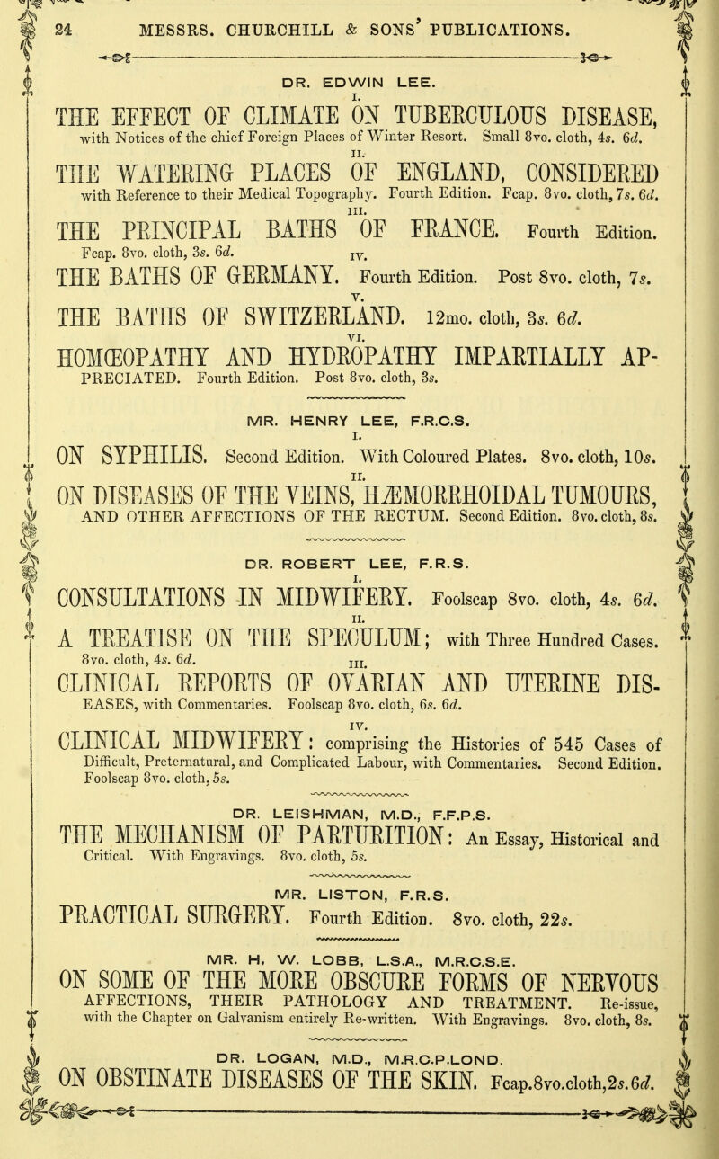 DR. EDWIN LEE. THE EFFECT OF CLIMATE ON TUBEECTILOUS DISEASE, with Notices of the chief Foreign Places of Winter Resort. Small 8vo. cloth, 4s. 6d. THE WATERING PLACES OF ENGLAND, CONSIDERED with Reference to their Medical Topography. Fourth Edition. Fcap. 8vo. cloth, 7s. 6d. III. THE PRINCIPAL BATHS OF FRANCE. Fourth Edition. Fcap. 8vo. cloth, 3s. Qd. jy^ THE BATHS OF GERMANY. Fourth Edition. Post 8vo. cloth, 7s. THE BATHS OF SWITZERLAND. i2mo. cloth, 3.. 6^. VI. HOMOEOPATHY AND HYDROPATHY IMPARTIALLY AP- PRECIATED. Fourth Edition. Post 8vo. cloth, 3s. MR. HENRY LEE, F.R.C.S. I. ON SYPHILIS. Second Edition. With Coloured Plates. 8vo. cloth, 10^. ON DISEASES OF THE YEmsr*H^MOREHOIDAL TUMOURS, AND OTHER AFFECTIONS OF THE RECTUM. Second Edition. 8vo. cloth, 8s. DR. ROBERT LEE, F.R.S. f CONSULTATIONS IN MIDWIFERY. Foolscap Svo. cloth, 4.. ed. A TREATISE ON THE SPECULUM; with Three Hundred Cases. 8vo. cloth, 45. 6d. jjj CLINICAL REPORTS OF OYARIAN AND UTERINE DIS- EASES, with Commentaries. Foolscap Svo. cloth, 6s. 6d. IV. CLINICAL MIDWIFERY: comprising the Histories of 545 Cases of Difficult, Preternatural, and Complicated Labour, with Commentaries. Second Edition. Foolscap Svo. cloth, 5s. DR. LEISHMAN, M.D., F.F.P.S. THE MECHANISM OF PARTURITION: An Essay, Historical and Critical. With Engravings. 8vo. cloth, 5s. MR. LISTON, F.R.S. PRACTICAL SURGERY. Fourth Edition. Svo. cloth, 22*. MR. H. W. LOBB, L.S.A., M.R.C.S.E. ON SOME OF THE MOEE OBSCUEE FORMS OF NERYOTJS AFFECTIONS, THEIR PATHOLOGY AND TREATMENT. Re-issue, with the Chapter on Galvanism entirely Re-written. With Engravings. Svo. cloth, 8s. DR. LOGAN, M.D., M.R.C.P.LOND. ON OBSTINATE DISEASES OF THE SKIN. Fcap.8vo.cioth,2..6^. | ——^——' —