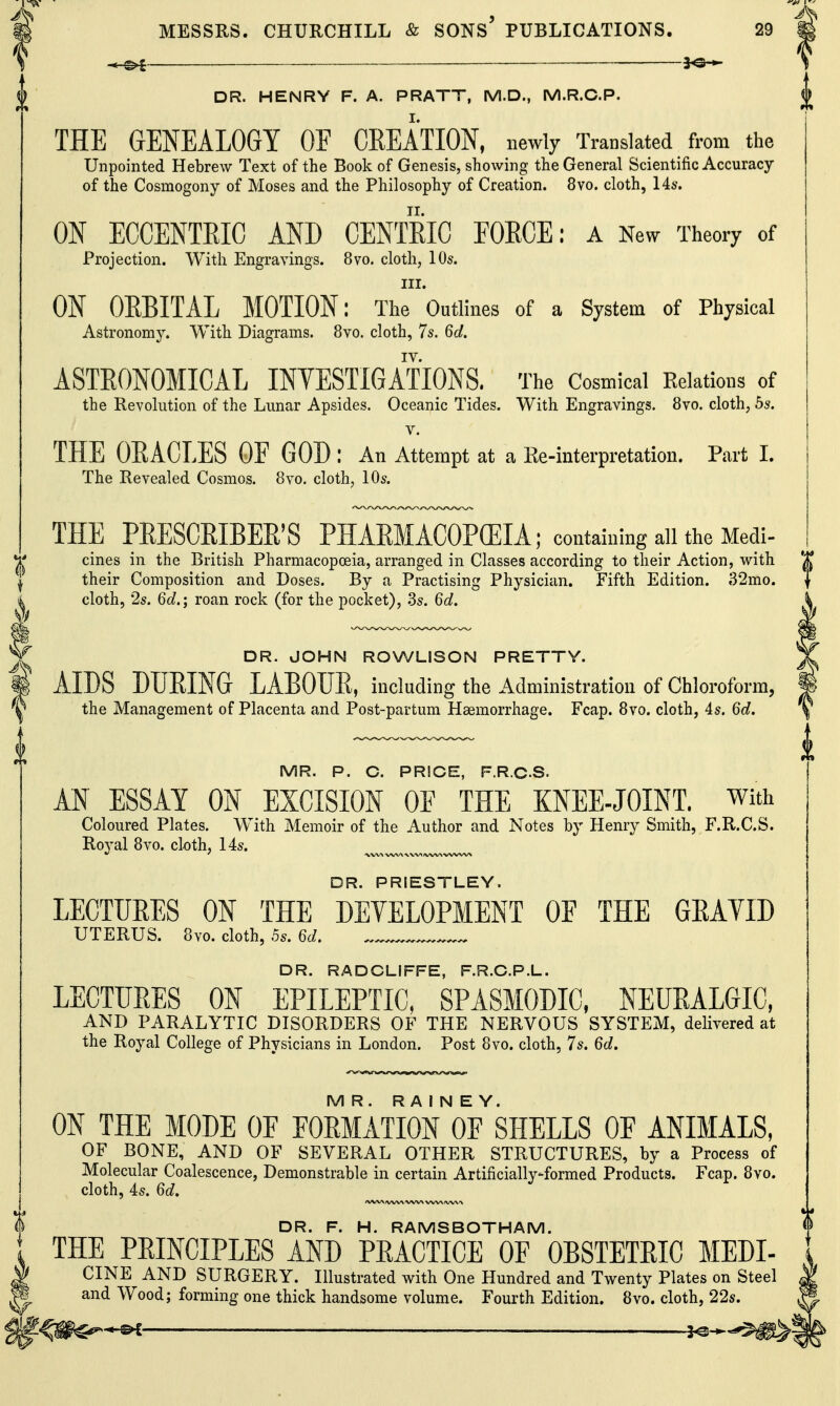 _____ 3^ DR. HENRY F. A. PRATT, M.D., M.R.C.P. THE GENEALOGY OF CREATION, newly Translated from the Unpointed Hebrew Text of the Book of Genesis, showing the General Scientific Accuracy of the Cosmogony of Moses and the Philosophy of Creation. 8vo. cloth, 14s. ON ECCENTRIC AND CENTRIC FORCE: a New Theory of Projection. With Engravings. 8vo. cloth, lOs. III. ON OEBITAL MOTION: The Outlines of a System of Physical Astronomy. With Diagrams. 8vo. cloth, 7s. 6d. IV. ASTRONOMICAL INYESTIGATIONS. The Cosmical Relations of the Revolution of the Lunar Apsides. Oceanic Tides. With Engravings. 8vo. cloth, 5s. V. THE ORACLES OF GOD : An Attempt at a Re-interpretation. Part 1. The Revealed Cosmos. 8vo. cloth, 10s. THE PRESCRIBER'S PHARMACOPCEIA; contamingallthe Medi- cines in the British Pharmacopoeia, arranged in Classes according to their Action, with their Composition and Doses. By a Practising Physician. Fifth Edition. 32mo. cloth, 2s. 6d.; roan rock (for the pocket), .3s. 6d. DR. JOHN ROWLISON PRETTY. AIDS DURING LABOUR, including the Administration of Chloroform, the Management of Placenta and Post-partum Haemorrhage. Fcap. 8vo. cloth, 4s. 6d. MR. P. C. PRICE, F.R.C.S. AN ESSAY ON EXCISION OE THE KNEE-JOINT, with Coloured Plates. With Memoir of the Author and Notes b}' Henry Smith, F.R.C.S. Royal 8vo. cloth, 14s. DR. PRIESTLEY. LECTURES ON THE DEVELOPMENT OF THE GRAYID UTERUS. 8vo. cloth, .5s. 6d. DR. RADCLIFFE, F.R.C.P.L. LECTURES ON EPILEPTIC, SPASMODIC, NEURALGIC, AND PARALYTIC DISORDERS OF THE NERVOUS SYSTEM, delivered at the Royal College of Physicians in London. Post 8vo. cloth, 7s. 6d. MR. R A i N E Y. ON THE MODE OF FORMATION OF SHELLS OF ANIMALS, OF BONE, AND OF SEVERAL OTHER STRUCTURES, by a Process of Molecular Coalescence, Demonstrable in certain Artificiallyformed Products. Fcap. 8vo. cloth, 4s. 6d. ^ ^ DR. F. H. RAMSBOTHAM. THE PRINCIPLES AND PRACTICE OF OBSTETRIC MEDI- CINE AND SURGERY. Illustrated with One Hundred and Twenty Plates on Steel and Wood; forming one thick handsome volume. Fourth Edition. 8vo. cloth, 22s.