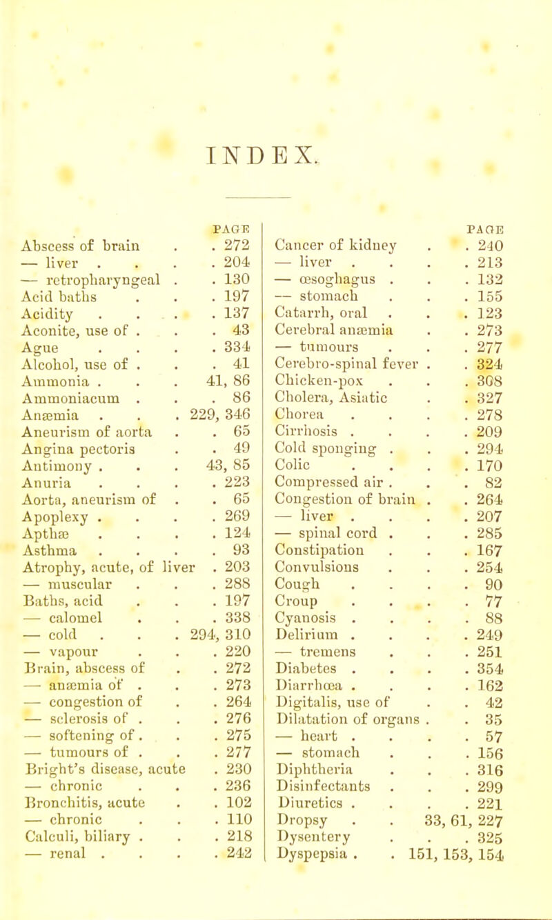 IND EX. PAOl? Abscess of brain 272 — liver . 204 — retropharyngeal . . 130 Acid baths . 197 Acidity . ... . 137 Aconite, use of . . 43 Ague . 334 Alcohol, use of . . 41 Ammonia . 41, 86 Ammoniacum . . 86 Ansemia 229, 346 Aneurism of aorta . 65 Angina pectoris . 49 Antimony . 43, 85 Anuria . 223 Aorta, aneurism of . 65 Apoplexy . . 269 Aptha3 . 124 Asthma . 93 Atrophy, acute, of liver . 203 — muscular . 288 Baths, acid . 197 — calomel . 338 — cold 294, 310 — vapour . 220 Brain, abscess of . 272 — ana;mia of . . 273 — congestion of . 264 — sclerosis of . . 276 — softening of . . 275 — tumours of . . 277 Bright's disease, acute . 230 — chronic . 236 Bronchitis, acute . 102 — chronic . 110 Calculi, biliary . . 218 — renal . . 242 PAGE Cancer of kidney . 240 — liver . 213 — OBSoghagus . . 132 — stomach . 155 Catarrh, oral . 123 Cerebral anoBmia . 273 — tumours . 277 Cerebro-spinal fever . 324 Chicken-pox . 308 Cholera, Asiatic . 327 Chorea . 278 Cirrhosis . . 209 Cold sj)onging . . 294 Colic . 170 Compressed air . . 82 Congestion of brain . 264 — liver . . 207 — spinal cord . . 285 Constipation . 167 Convulsions . 254 Cough . 90 Croup . 77 Cyanosis . . 88 Delirium . . 249 — tremens . 251 Diabetes . . 354 Diarrhoea . . 162 Digitalis, use of . 42 Dilatation of organs . 35 — heart . . 57 — stomach . 156 Diphtheria . 316 Disinfectants . 299 Diuretics . . 221 Dropsy 33, 61, 227 Dysentery . 325 Dyspepsia . . 151, 153, 154,