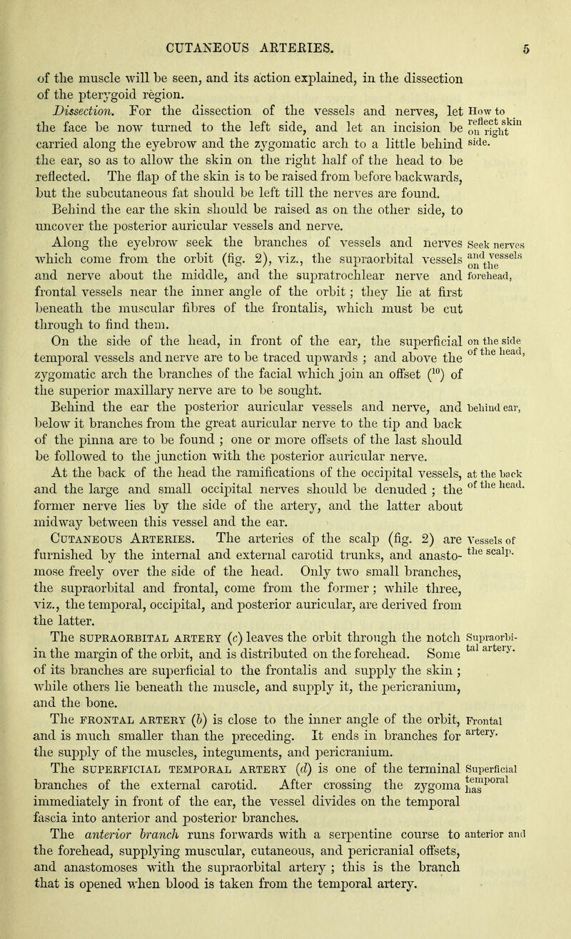 of the muscle will be seen, and its action explained, in the dissection of the pterygoid region. Dissection. For the dissection of the vessels and nerves, let How to the face be now turned to the left side, and let an incision be bright0 carried along the eyebrow and the zygomatic arch to a little behind side- the ear, so as to allow the skin on the right half of the head to be reflected. The flap of the skin is to be raised from before backwards, but the subcutaneous fat should be left till the nerves are found. Behind the ear the skin should be raised as on the other side, to uncover the posterior auricular vessels and nerve. Along the eyebrow seek the branches of vessels and nerves Seek nerves which come from the orbit (fig. 2), viz., the supraorbital vessels ondtheSS6lS and nerve about the middle, and the supratrochlear nerve and forehead, frontal vessels near the inner angle of the orbit; they lie at first beneath the muscular fibres of the frontalis, which must be cut through to find them. On the side of the head, in front of the ear, the superficial on the side temporal vessels and nerve are to be traced upwards ; and above the of the lieat' zygomatic arch the branches of the facial which join an offset (10) of the superior maxillary nerve are to be sought. Behind the ear the posterior auricular vessels and nerve, and behind ear, below it branches from the great auricular nerve to the tip and back of the pinna are to be found ; one or more offsets of the last should be followed to the junction with the posterior auricular nerve. At the back of the head the ramifications of the occipital vessels, at the back and the large and small occipital nerves should be denuded ; the of the head former nerve lies by the side of the artery, and the latter about midway between this vessel and the ear. Cutaneous Arteries. The arteries of the scalp (fig. 2) are Vessels of furnished by the internal and external carotid trunks, and anasto- the scalP- mose freely over the side of the head. Only two small branches, the supraorbital and frontal, come from the former; while three, viz., the temporal, occipital, and posterior auricular, are derived from the latter. The supraorbital artery (c) leaves the orbit through the notch Supraorbi- in the margin of the orbit, and is distributed on the forehead. Some tal aiteiy* of its branches are superficial to the frontalis and supply the skin ; while others lie beneath the muscle, and supply it, the pericranium, and the bone. The frontal artery (&) is close to the inner angle of the orbit, Frontal and is much smaller than the preceding. It ends in branches for artery- the supply of the muscles, integuments, and pericranium. The SUPERFICIAL TEMPORAL ARTERY (d) is One of the terminal Superficial branches of the external carotid. After crossing the zygoma hasporal immediately in front of the ear, the vessel divides on the temporal fascia into anterior and posterior branches. The anterior branch runs forwards with a serpentine course to anterior and the forehead, supplying muscular, cutaneous, and pericranial offsets, and anastomoses with the supraorbital artery ; this is the branch that is opened when blood is taken from the temporal artery.