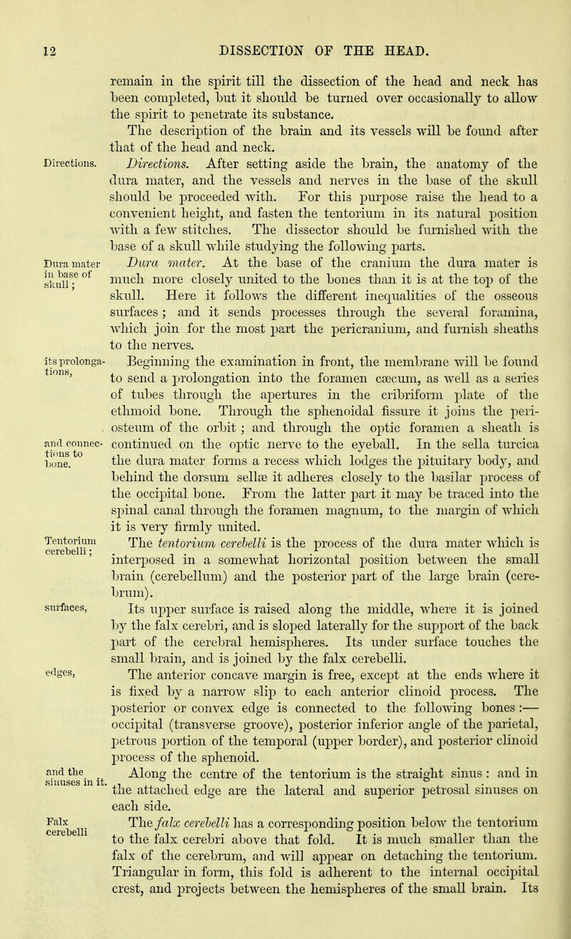 remain in the spirit till the dissection of the head and neck has been completed, but it should be turned over occasionally to allow the spirit to penetrate its substance. The description of the brain and its vessels will be found after that of the head and neck. Directions. Directions. After setting aside the brain, the anatomy of the dura mater, and the vessels and nerves in the base of the skull should be proceeded with. For this purpose raise the head to a convenient height, and fasten the tentorium in its natural position with a few stitches. The dissector should be furnished with the base of a skull while studying the following parts. Dura mater Dura mater. At the base of the cranium the dura mater is skull*3-6 °f mncn more closely united to the bones than it is at the top of the skull. Here it follows the different inequalities of the osseous surfaces; and it sends processes through the several foramina, which join for the most part the pericranium, and furnish sheaths to the nerves. its prolonga- Beginning the examination in front, the membrane will be found to send a prolongation into the foramen caecum, as well as a series of tubes through the apertures in the cribriform plate of the ethmoid bone. Through the sphenoidal fissure it joins the peri- osteum of the orbit ; and through the optic foramen a sheath is and connec- continued on the optic nerve to the eyeball. In the sella turcica •))0ne. the dura mater forms a recess which lodges the pituitary body, and behind the dorsum sella? it adheres closely to the basilar process of the occipital bone. From the latter part it may be traced into the spinal canal through the foramen magnum, to the margin of which it is very firmly united. Tentorium The tentorium cerebelli is the process of the dura mater which is (•(.'IV I tclll * interposed in a somewhat horizontal position between the small brain (cerebellum) and the posterior part of the large brain (cere- brum). surfaces, its upper surface is raised along the middle, where it is joined by the falx cerebri, and is sloped laterally for the support of the back part of the cerebral hemispheres. Its under surface touches the small brain, and is joined by the falx cerebelli. edges, The anterior concave margin is free, except at the ends where it is fixed by a narrow slip to each anterior clinoid process. The posterior or convex edge is connected to the following bones :— occipital (transverse groove), posterior inferior angle of the parietal, petrous portion of the temporal (upper border), and posterior clinoid process of the sphenoid. Snus^in it -^orig the centre of the tentorium is the straight sinus : and in ' the attached edge are the lateral and superior petrosal sinuses on each side. Falx The falx cerebelli has a corresponding position below the tentorium to the falx cerebri above that fold. It is much smaller than the falx of the cerebrum, and will appear on detaching the tentorium. Triangular in form, this fold is adherent to the internal occipital crest, and projects between the hemispheres of the small brain. Its