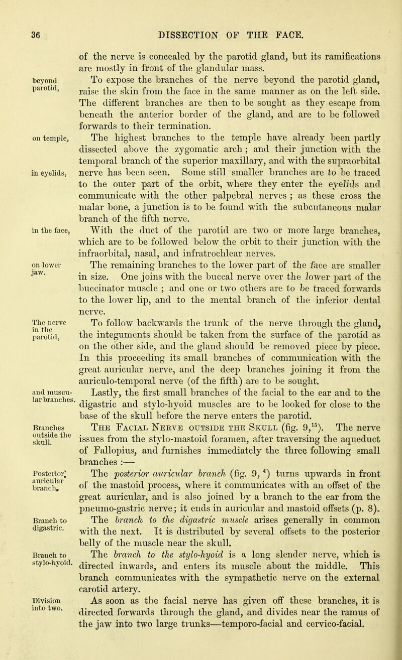beyond parotid, on temple. in eyelids, in the face, on lower jaw. The nerve in the parotid, and muscu- lar branches, Branches outside the skull. Posterior] auricular branch. Branch to digastric. Branch to stylo-hyoid. Division into two. of the nerve is concealed by the parotid gland, but its ramifications are mostly in front of the glandular mass. To expose the branches of the nerve beyond the parotid gland, raise the skin from the face in the same manner as on the left side. The different branches are then to be sought as they escape from beneath the anterior border of the gland, and are to be followed forwards to their termination. The highest branches to the temple have already been partly dissected above the zygomatic arch ; and their junction with the temporal branch of the superior maxillary, and with the supraorbital nerve has been seen. Some still smaller branches are to be traced to the outer part of the orbit, where they enter the eyelids and communicate with the other palpebral nerves ; as these cross the malar bone, a junction is to be found with the subcutaneous malar branch of the fifth nerve. With the duct of the parotid are two or more large branches, which are to be followed below the orbit to their junction with the infraorbital, nasal, and infratrochlear nerves. The remaining branches to the lower part of the face are smaller in size. One joins with the buccal nerve over the iower part of the buccinator muscle ; and one or two others are to he traced forwards to the lower lip, and to the mental branch of the inferior dental nerve. To follow backwards the trunk of the nerve through the gland, the integuments should be taken from the surface of the parotid as on the other side, and the gland should be removed piece by piece. In this proceeding its small branches of communication with the great auricular nerve, and the deep branches joining it from the auriculo-temporal nerve (of the fifth) are to be sought. Lastly, the first small branches of the facial to the ear and to the digastric and stylo-hyoid muscles are to be looked for close to the base of the skull before the nerve enters the parotid. The Facial Nerve outside the Skull (fig. 9,15). The nerve issues from the stylo-mastoid foramen, after traversing the aqueduct of Fallopius, and furnishes immediately the three following small branches :— The posterior auricular branch (fig. 9,4) turns upwards in front of the mastoid process, where it communicates with an offset of the great auricular, and is also joined by a branch to the ear from the pneumo-gastric nerve; it ends in auricular and mastoid offsets (p. 8). The branch to the digastric muscle arises generally in common with the next. It is distributed by several offsets to the posterior belly of the muscle near the skull. The branch to the stylo-hyoid is a long slender nerve, which is directed inwards, arid enters its muscle about the middle. This branch communicates with the sympathetic nerve on the external carotid artery. As soon as the facial nerve has given off these branches, it is directed forwards through the gland, and divides near the ramus of the jaw into two large trunks—temporo-facial and cervico-facial.