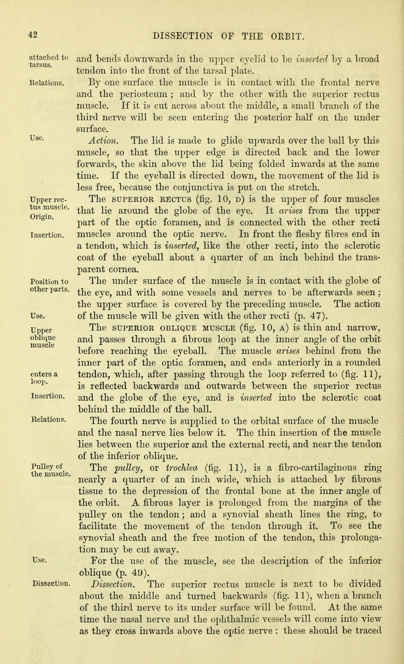 attached to tarsus. Relations. Use. Upper rec- tus muscle. Origin. Insertion. Position to other parts. Use. Upper oblique muscle enters a loop. Insertion. Relations. Pulley of the muscle. Dissection. and bends downwards in the upper eyelid to be inserted by a broad tendon into the front of the tarsal plate. By one surface the muscle is in contact with the frontal nerve and the periosteum ; and by the other with the superior rectus muscle. If it is cut across about the middle, a small branch of the third nerve will be seen entering the posterior half on the under surface. Action. The lid is made to glide upwards over the ball by this muscle, so that the upper edge is directed back and the lower forwards, the skin above the lid being folded inwards at the same time. If the eyeball is directed down, the movement of the lid is less free, because the conjunctiva is put on the stretch. The superior rectus (fig. 10, d) is the upper of four muscles that lie around the globe of the eye. It arises from the upper part of the optic foramen, and is connected with the other recti muscles around the optic nerve. In front the fleshy fibres end in a tendon, which is inserted, like the other recti, into the sclerotic coat of the eyeball about a quarter of an inch behind the trans- parent cornea. The under surface of the muscle is in contact with the globe of the eye, and with some vessels and nerves to be afterwards seen; the upper surface is covered by the preceding muscle. The action of the muscle will be given with the other recti (p. 47). The superior oblique muscle (fig. 10, a) is thin and narrow, and passes through a fibrous loop at the inner angle of the orbit before reaching the eyeball. The muscle arises behind from the inner part of the optic foramen, and ends anteriorly in a rounded tendon, which, after passing through the loop referred to (fig. 11), is reflected backwards and outwards between the superior rectus and the globe of the eye, and is inserted into the sclerotic coat behind the middle of the ball. The fourth nerve is supplied to the orbital surface of the muscle and the nasal nerve lies below it. The thin insertion of the muscle lies between the superior and the external recti, and near the tendon of the inferior oblique. The pulley, or trochlea (fig. 11), is a fibro-cartilaginous ring nearly a quarter of an inch wide, which is attached by fibrous tissue to the depression of the frontal bone at the inner angle of the orbit. A fibrous layer is prolonged from the margins of the pulley on the tendon; and a synovial sheath lines the ring, to facilitate the movement of the tendon through it. To see the synovial sheath and the free motion of the tendon, this prolonga- tion may be cut away. For the use of the muscle, see the description of the inferior oblique (p. 49). Dissection. The superior rectus muscle is next to be divided about the middle and turned backwards (fig. 11), when a branch of the third nerve to its under surface will be found. At the same time the nasal nerve and the ophthalmic vessels will come into view as they cross inwards above the optic nerve : these should be traced