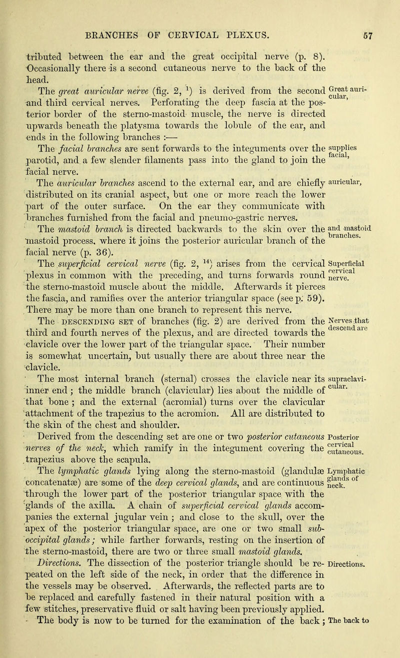 tributed between the ear and the great occipital nerve (p. 8). Occasionally there is a second cutaneous nerve to the back of the head. The great auricular nerve (fig. 2, l) is derived from the second auri and third cervical nerves. Perforating the deep fascia at the pos- terior border of the sterno-mastoid muscle, the nerve is directed upwards beneath the platysma towards the lobule of the ear, and ends in the following branches :— The facial branches are sent forwards to the integuments over the supplies . facial parotid, and a few slender filaments pass into the gland to join the ' facial nerve. The auricular branches ascend to the external ear, and are chiefly auricular, distributed on its cranial aspect, but one or more reach the lower part of the outer surface. On the ear they communicate with branches furnished from the facial and pneumo-gastric nerves. The mastoid branch is directed backwards to the skin over the ancl mastoid mastoid process, where it joins the posterior auricular branch of the facial nerve (p. 36). The superficial cervical nerve (fig. 2, 14) arises from the cervical Superficial plexus in common with the preceding, ancl turns forwards round nerref1 the sterno-mastoid muscle about the middle. Afterwards it pierces the fascia, and ramifies over the anterior triangular space (seep: 59). There may be more than one branch to represent this nerve. The descending set of branches (fig. 2) are derived from the Nerves that third and fourth nerves of the plexus, and are directed towards the escen aie clavicle over the lower part of the triangular space. Their number is somewhat uncertain, but usually there are about three near the clavicle. The most internal branch (sternal) crosses the clavicle near its supraclavi- inner end ; the middle branch (clavicular) lies about the middle of cular that bone ; and the external (acromial) turns over the clavicular attachment of the trapezius to the acromion. All are distributed to the skin of the chest and shoulder. Derived from the descending set are one or two posterior cutaneous Posterior nerves of the neck, which ramify in the integument covering the cutaneous trapezius above the scapula. The lymphatic glands lying along the sterno-mastoid (glandulae Lymphatic concatenate) are some of the deep cervical glands, and are continuous neaCkds of through the lower part of the posterior triangular space with the glands of the axilla. A chain of superficial cervical glands accom- panies the external jugular vein ; and close to the skull, over the apex of the posterior triangular space, are one or two Small sub- occipital glands; while farther forwards, resting on the insertion of the sterno-mastoid, there are two or three small mastoid glands. Directions. The dissection of the posterior triangle should be re- Directions, peated on the left side of the neck, in order that the difference in the vessels may be observed. Afterwards, the reflected parts are to be replaced and carefully fastened in their natural position with a few stitches, preservative fluid or salt having been previously applied. - The body is now to be turned for the examination of the back ; The back to