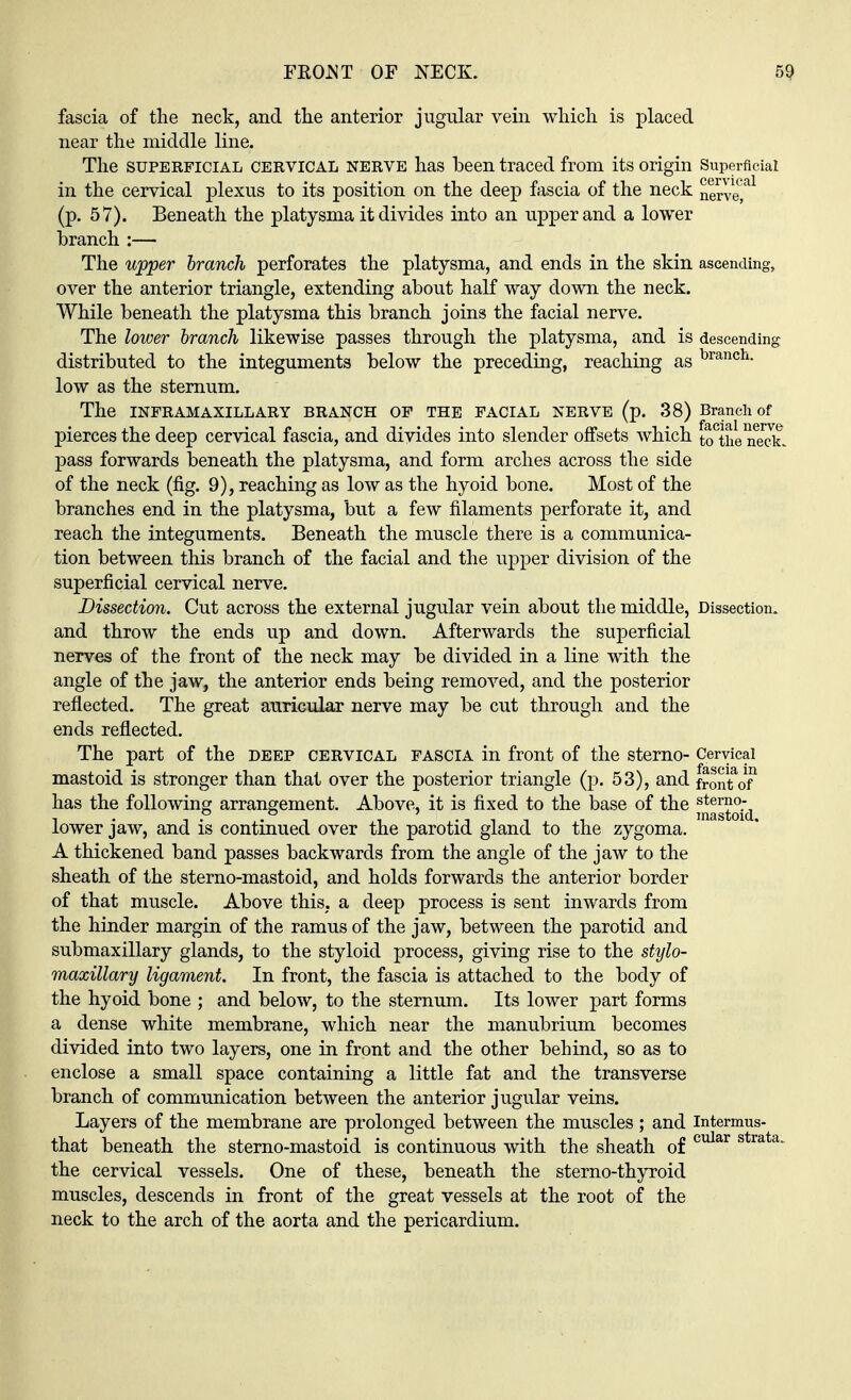 fascia of the neck, and the anterior jugular vein which is placed near the middle line. The superficial cervical nerve has been traced from its origin Superficial in the cervical plexus to its position on the deep fascia of the neck nerved (p. 57). Beneath the platysma it divides into an upper and a lower branch :— The upper branch perforates the platysma, and ends in the skin ascending, over the anterior triangle, extending about half way down the neck. While beneath the platysma this branch joins the facial nerve. The lower branch likewise passes through the platysma, and is descending distributed to the integuments below the preceding, reaching as brancli- low as the sternum. The INFRAMAXILLARY BRANCH OF THE FACIAL NERVE (p. 38) Branch of pierces the deep cervical fascia, and divides into slender offsets which to^the nTck. pass forwards beneath the platysma, and form arches across the side of the neck (fig. 9), reaching as low as the hyoid bone. Most of the branches end in the platysma, but a few filaments perforate it, and reach the integuments. Beneath the muscle there is a communica- tion between this branch of the facial and the upper division of the superficial cervical nerve. Dissection. Cut across the external jugular vein about the middle, Dissection, and throw the ends up and down. Afterwards the superficial nerves of the front of the neck may be divided in a line with the angle of the jaw, the anterior ends being removed, and the posterior reflected. The great auricular nerve may be cut through and the ends reflected. The part of the deep cervical fascia in front of the sterno- Cervical mastoid is stronger than that over the posterior triangle (p. 53), and fronto? has the following arrangement. Above, it is fixed to the base of the ^stoid lower jaw, and is continued over the parotid gland to the zygoma. A thickened band passes backwards from the angle of the jaw to the sheath of the sterno-mastoid, and holds forwards the anterior border of that muscle. Above this, a deep process is sent inwards from the hinder margin of the ramus of the jaw, between the parotid and submaxillary glands, to the styloid process, giving rise to the stylo- maxillary ligament. In front, the fascia is attached to the body of the hyoid bone ; and below, to the sternum. Its lower part forms a dense white membrane, which near the manubrium becomes divided into two layers, one in front and the other behind, so as to enclose a small space containing a little fat and the transverse branch of communication between the anterior jugular veins. Layers of the membrane are prolonged between the muscles; and intermus- that beneath the sterno-mastoid is continuous with the sheath of cular strata- the cervical vessels. One of these, beneath the sterno-thyroid muscles, descends in front of the great vessels at the root of the neck to the arch of the aorta and the pericardium.
