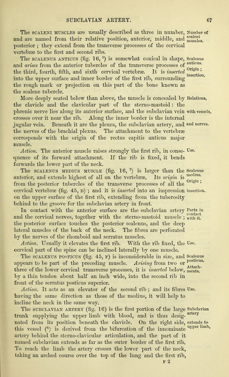 The scaleni muscles are usual!}7- described as three in number, Number of and are named from their relative position, anterior, middle, and muscles, posterior ; they extend from the transverse processes of the cervical vertebrae to the first and second ribs. The scalenus anticus (fig. 16, J) is somewhat conical in shape, Scalenus and arises from the anterior tubercles of the transverse processes of an*1(ms- the third, fourth, fifth, and sixth cervical vertebrae. It is inserted ?^0'n into the upper surface and inner border of the first rib, surrounding the rough mark or projection on this part of the bone known as the scalene tubercle. More deeply seated below than above, the muscle is concealed by Relations, the clavicle and the clavicular part of the sterno-mastoid: the phrenic nerve lies along its anterior surface, and the subclavian vein with vessels, crosses over it near the rib. Along the inner border is the internal jugular vein. Beneath it are the pleura, the subclavian artery, and an<i nerves, the nerves of the brachial plexus. The attachment to the vertebrae corresponds with the origin of the rectus capitis anticus major muscle. Action. The anterior muscle raises strongly the first rib, in conse- Use- quence of its forward attachment. If the rib is fixed, it bends forwards the lower part of the neck. The scalenus medius muscle (fig. 16, 2) is larger than the Scalenus anterior, and extends highest of all on the vertebrae. Its origin is medms- from the posterior tubercles of the transverse processes of all the 0ngm' cervical vertebrae (fig. 45, d) '; and it is inserted into an impression insertion, on the upper surface of the first rib, extending from the tuberosity behind to the groove for the subclavian artery in front. In contact with the anterior surface are the subclavian artery Parts in and the cervical nerves, together with the sterno-mastoid muscle ; with it. the posterior surface touches the posterior scalenus, and the deep lateral muscles of the back of the neck. The fibres are perforated by the nerves of the rhomboid and serratus muscles. Action. Usually it elevates the first rib. With the rib fixed, the Use. cervical part of the spine can be inclined laterally by one muscle. The scalenus posticus (fig. 45, f) is inconsiderable in size, and Scalenus appears to be part of the preceding muscle. Arising from two or postlcus- three of the lower cervical transverse processes, it is inserted below, ments. by a thin tendon about half an inch wide, into the second rib in front of the serratus posticus superior. Action. It acts as an elevator of the second rib ; and its fibres Use. having the same direction as those of the medius, it will help to incline the neck in the same way. The SUBCLAVIAN ARTERY (fig. 16) IS the first portion of the large Subclavian trunk supplying the upper limb with blood, and is thus desig- ar ry nated from its position beneath the clavicle. On the right side, extends to this vessel (8) is derived from the bifurcation of the innominate upper 1U1 * artery behind the sterno-clavicular articulation, and the part of it named subclavian extends as far as the outer border of the first rib. To reach the limb the artery crosses the lower part of the neck, taking an arched course over the top of the lung and the first rib, f 2
