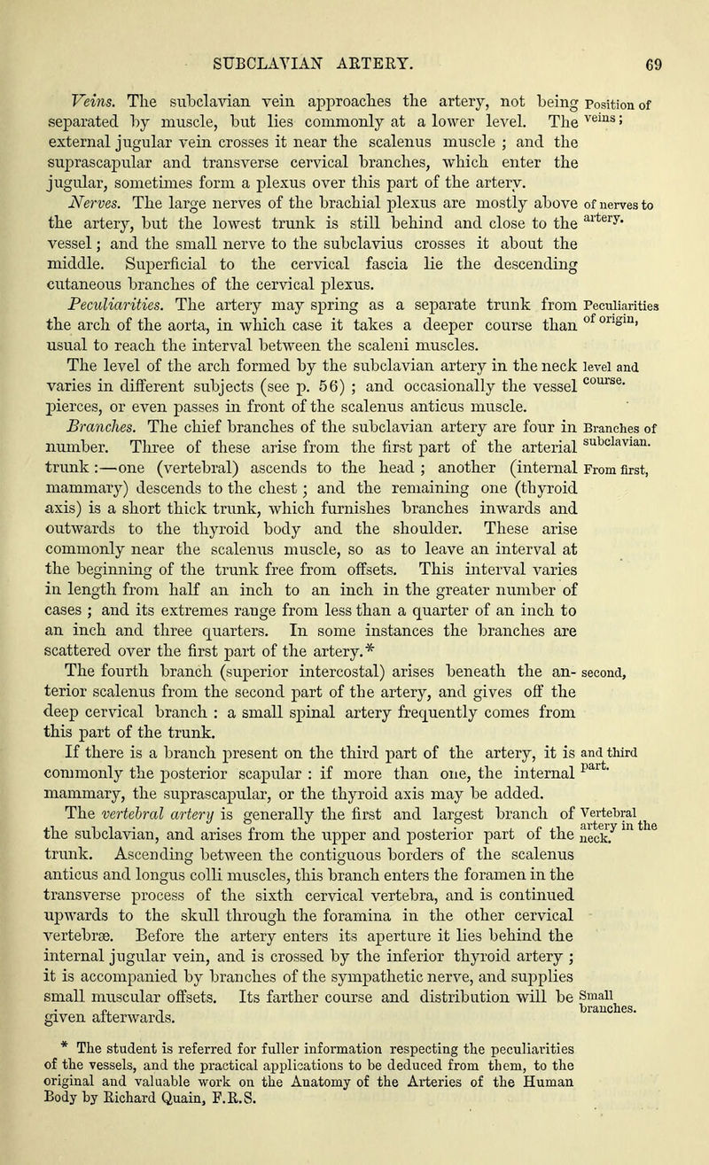 Veins. The subclavian vein approaches the artery, not being Position of separated by muscle, but lies commonly at a lower level. The veins> external jugular vein crosses it near the scalenus muscle ; and the suprascapular and transverse cervical branches, which enter the jugular, sometimes form a plexus over this part of the artery. Nerves. The large nerves of the brachial plexus are mostly above of nerves to the artery, but the lowest trunk is still behind and close to the artery- vessel; and the small nerve to the subclavius crosses it about the middle. Superficial to the cervical fascia lie the descending cutaneous branches of the cervical plexus. Peculiarities. The artery may spring as a separate trunk from Peculiarities the arch of the aorta, in which case it takes a deeper course than of onsm> usual to reach the interval between the scaleni muscles. The level of the arch formed by the subclavian artery in the neck level and varies in different subjects (see p. 56) ; and occasionally the vessel course- pierces, or even passes in front of the scalenus anticus muscle. Branches. The chief branches of the subclavian artery are four in Branches of number. Three of these arise from the first part of the arterial subclavian- trunk:—one (vertebral) ascends to the head; another (internal From first, mammary) descends to the chest; and the remaining one (thyroid axis) is a short thick trunk, which furnishes branches inwards and outwards to the thyroid body and the shoulder. These arise commonly near the scalenus muscle, so as to leave an interval at the beginning of the trunk free from offsets. This interval varies in length from half an inch to an inch in the greater number of cases ; and its extremes rauge from less than a quarter of an inch to an inch and three quarters. In some instances the branches are scattered over the first part of the artery. * The fourth branch (superior intercostal) arises beneath the an- second, terior scalenus from the second part of the artery, and gives off the deep cervical branch : a small spinal artery frequently comes from this part of the trunk. If there is a branch present on the third part of the artery, it is and third commonly the posterior scapular : if more than one, the internal part' mammary, the suprascapular, or the thyroid axis may be added. The vertebral artery is generally the first and largest branch of Vertebral^ the subclavian, and arises from the upper and posterior part of the neekf m ^ trunk. Ascending between the contiguous borders of the scalenus anticus and longus colli muscles, this branch enters the foramen in the transverse process of the sixth cervical vertebra, and is continued upwards to the skull through the foramina in the other cervical vertebrae. Before the artery enters its aperture it lies behind the internal jugular vein, and is crossed by the inferior thyroid artery ; it is accompanied by branches of the sympathetic nerve, and supplies small muscular offsets. Its farther course and distribution will be Small n. , branches, given afterwards. * The student is referred for fuller information respecting the peculiarities of the vessels, and the practical applications to be deduced from them, to the original and valuable work on the Anatomy of the Arteries of the Human Body by Richard Quain, F.R.S.