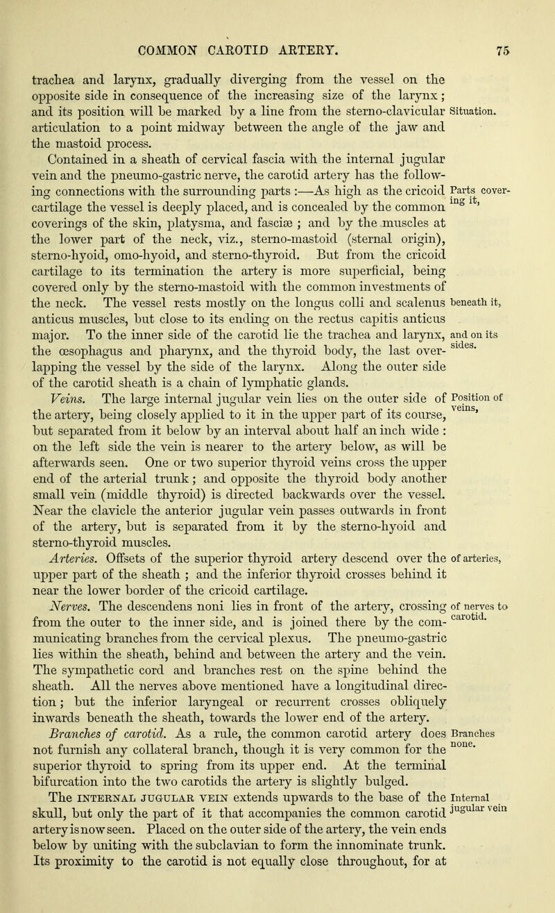 trachea and larynx, gradually diverging from the vessel on the opposite side in consequence of the increasing size of the larynx; and its position will be marked by a line from the sterno-clavicular Situation. articulation to a point midway between the angle of the jaw and the mastoid process. Contained in a sheath of cervical fascia with the internal jugular vein and the pneumo-gastric nerve, the carotid artery has the follow- ing connections with the surrounding parts :—As high as the cricoid Parts cover- cartilage the vessel is deeply placed, and is concealed by the common mg 1 ' coverings of the skin, platysma, and fasciae ; and by the muscles at the lower part of the neck, viz., sterno-mastoid (sternal origin), sterno-hyoid, omo-hyoid, and sterno-thyroid. But from the cricoid cartilage to its termination the artery is more superficial, being covered only by the sterno-mastoid with the common investments of the neck. The vessel rests mostly on the longus colli and scalenus beneath it, anticus muscles, but close to its ending on the rectus capitis anticus major. To the inner side of the carotid lie the trachea and larynx, and on its the oesophagus and pharynx, and the thyroid body, the last over- Sldes' lapping the vessel by the side of the larynx. Along the outer side of the carotid sheath is a chain of lymphatic glands. Veins. The large internal jugular vein lies on the outer side of Position of the artery, being closely applied to it in the upper part of its course, s' but separated from it below by an interval about half an inch wide : on the left side the vein is nearer to the artery below, as will be afterwards seen. One or two superior thyroid veins cross the upper end of the arterial trunk; and opposite the thyroid body another small vein (middle thyroid) is directed backwards over the vessel. Near the clavicle the anterior jugular vein passes outwards in front of the artery, but is separated from it by the sterno-hyoid and sterno-thyroid muscles. Arteries. Offsets of the superior thyroid artery descend over the of arteries, upper part of the sheath ; and the inferior thyroid crosses behind it near the lower border of the cricoid cartilage. Nerves. The descendens noni lies in front of the artery, crossing of nerves to from the outer to the inner side, and is joined there by the com- carotld- municating branches from the cervical plexus. The pneumo-gastric lies within the sheath, behind and between the artery and the vein. The sympathetic cord and branches rest on the spine behind the sheath. All the nerves above mentioned have a longitudinal direc- tion ; but the inferior laryngeal or recurrent crosses obliquely inwards beneath the sheath, towards the lower end of the artery. Branches of carotid. As a rule, the common carotid artery does Branches not furnish any collateral branch, though it is very common for the none' superior thyroid to spring from its upper end. At the terminal bifurcation into the two carotids the artery is slightly bulged. The internal jugular vein extends upwards to the base of the internal skull, but only the part of it that accompanies the common carotid ^}3l3X veiQ artery is now seen. Placed on the outer side of the artery, the vein ends below by uniting with the subclavian to form the innominate trunk. Its proximity to the carotid is not equally close throughout, for at