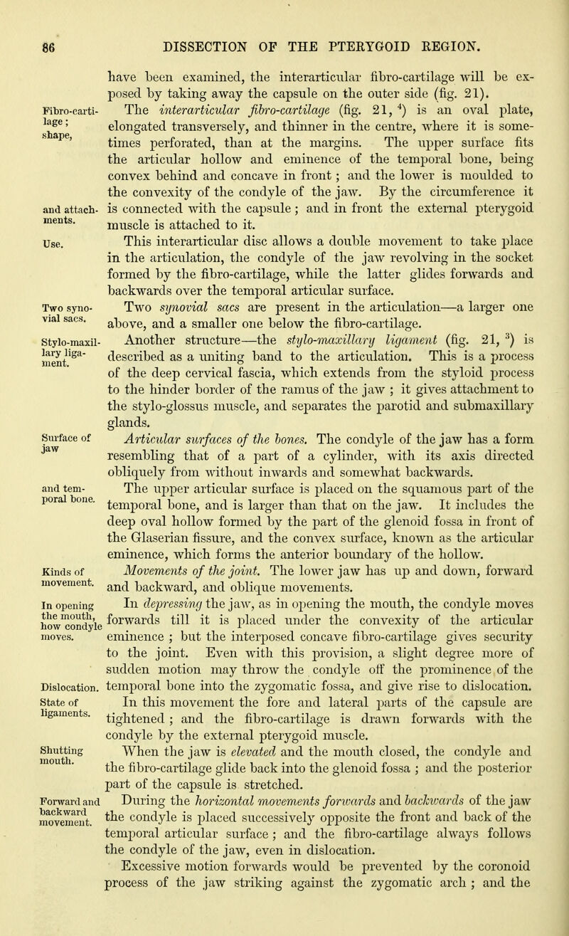Fibro-earti- lage; shape, and attach- ments. Use. Two syno- vial sacs. Stylo-maxil- lary liga- ment. Surface of jaw and tem- poral bone. Kinds of movement. In opening the mouth, how condyle moves. Dislocation. State of ligaments. Shutting mouth. Forward and backward movement. have been examined, the interarticular fibro-cartilage will be ex- posed by taking away the capsule on the outer side (fig. 21). The interarticnlar fibro-cartilage (fig. 21, 4) is an oval plate, elongated transversely, and thinner in the centre, where it is some- times perforated, than at the margins. The upper surface fits the articular hollow and eminence of the temporal bone, being convex behind and concave in front; and the lower is moulded to the convexity of the condyle of the jaw. By the circumference it is connected with the capsule; and in front the external pterygoid muscle is attached to it. This interarticular disc allows a double movement to take place in the articulation, the condyle of the jaw revolving in the socket formed by the fibro-cartilage, while the latter glides forwards and backwards over the temporal articular surface. Two synovial sacs are present in the articulation—a larger one above, and a smaller one below the fibro-cartilage. Another structure—the stylo-maxillary ligament (fig. 21, 3) is described as a uniting band to the articulation. This is a process of the deep cervical fascia, which extends from the styloid process to the hinder border of the ramus of the jaw ; it gives attachment to the stylo-glossus muscle, and separates the parotid and submaxillary glands. Articular surfaces of the bones. The condyle of the jaw has a form resembling that of a part of a cylinder, with its axis directed obliquely from without inwards and somewhat backwards. The upper articular surface is placed on the squamous part of the temporal bone, and is larger than that on the jaw. It includes the deep oval hollow formed by the part of the glenoid fossa in front of the Glaserian fissure, and the convex surface, known as the articular eminence, which forms the anterior boundary of the hollow. Movements of the joint. The lower jaw has up and down, forward and backward, and oblique movements. In depressing the jaw, as in opening the mouth, the condyle moves forwards till it is placed under the convexity of the articular eminence ; but the interposed concave fibro-cartilage gives security to the joint. Even with this provision, a slight degree more of sudden motion may throw the condyle off the prominence of the temporal bone into the zygomatic fossa, and give rise to dislocation. In this movement the fore and lateral parts of the capsule are tightened; and the fibro-cartilage is drawn forwards with the condyle by the external pterygoid muscle. When the jaw is elevated and the mouth closed, the condyle and the fibro-cartilage glide back into the glenoid fossa ; and the posterior part of the capsule is stretched. During the horizontal movements forwards and backivards of the jaw the condyle is placed successively opposite the front and back of the temporal articular surface ; and the fibro-cartilage always follows the condyle of the jaw, even in dislocation. Excessive motion forwards would be prevented by the coronoid process of the jaw striking against the zygomatic arch ; and the