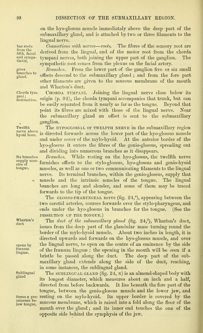 has roots from the fifth, facial and sympa- thetic, gives branches to gland. Chorda tym- pani; destination. Twelfth nerve above hyoid hone. Its branches supply mus- cles of tongue. Wharton's duct opens by frsenum linguae. Sublingual gland forms a pro- minence be- low tongue, on the hyo-glossus muscle immediataly above the deep part of the submaxillary gland, and is attached by two or three filaments to the lingual nerve. Connections with nerves—roots. The fibres of the sensory root are derived from the lingual, and of the motor root from the chorda tympani nerves, both joining the upper part of the ganglion. The sympathetic root comes from the plexus on the facial artery. Branches. From the lower part of the ganglion five or six small offsets descend to the submaxillary gland ; and from the fore part other filaments are given to the mucous membrane of the mouth and Wharton's duct. Chorda tympani. Joining the lingual nerve close below its origin (p. 92), the chorda tympani accompanies that trunk, but can be easily separated from it nearly as far as the tongue. Beyond that point its fibres are mixed with those of the lingual nerve. Near the submaxillary gland an offset is sent to the submaxillary ganglion. The hypoglossal or twelfth nerve in the submaxillary region is directed forwards across the lower part of the hyo-glossus muscle and under cover of the mylo-hyoid. At the anterior border of the hyo-glossus it enters the fibres of the genio-glossus, spreading out and dividing into numerous branches as it disappears. Branches. While resting on the hyo-glossus, the twelfth nerve furnishes offsets to the stylo-glossus, hyo-glossus and genio-hyoid muscles, as well as one or two communicating filaments to the lingual nerve. Its terminal branches, within the genio-glossus, supply that muscle and the intrinsic muscles of the tongue. The lingual branches are long and slender, and some of them may be traced forwards to the tip of the tongue. The glossopharyngeal nerve (fig. 24,4), appearing between the two carotid arteries, courses forwards over the stylo-pharyngeus, and ends under the hyo-glossus in branches for the tongue. (See the DISSECTION CF THE TONGUE.) The duct of the submaxillary gland (fig. 24,3), Wharton's duct, issues from the deep part of the glandular mass turning round the border of the mylo-hyoid muscle. About two inches in length, it is directed upwards and forwards on the hyo-glossus muscle, and over the lingual nerve, to open on the centre of an eminence by the side of the frsenum linguae : the opening in the mouth will be seen if a bristle be passed along the duct. The deep part of the sub- maxillary gland extends along the side of the duct, reaching, in some instances, the sublingual gland. The sublingual gland (fig. 24, n) is an almond-shaped body with its longest diameter, which measures about an inch and a half, directed from before backwards. It lies beneath the fore part of the tongue, between the genio-glossus muscle and the lower jaw, and resting on the mylo-hyoid. Its upper border is covered by the mucous membrane, which is raised into a fold along the floor of the mouth over the gland; and its inner end touches the one of the opposite side behind the symphysis of the jaw.