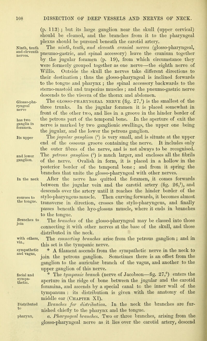 jlia in foramen ion. (p. 113) ; but its large ganglion near the skull (upper cervical) should be cleaned, and the branches from it to the pharyngeal plexus should be pursued beneath the carotid artery. Ninth, tenth The ninth, tenth, and eleventh cranial nerves (glosso-pharyngeal, nervedV6nth Pneumo-gastric, and spinal accessory) leave the cranium together by the jugular foramen (p. 19), from which circumstance they were formerly grouped together as one nerve—the eighth nerve of Willis. Outside the skull the nerves take different directions to their destination ; thus the glosso-pharyngeal is inclined forwards to the tongue and pharynx ; the spinal accessory backwards to the sterno-mastoid and trapezius muscles ; and the pneumo-gastric nerve descends to the viscera of the thorax and abdomen. Giosso-pha- The glosso-pharyngeal NERVE (fig. 27,1) is the smallest of the nerve'11 three trunks. In the jugular foramen it is placed somewhat in front of the other two, and lies in a groove in the hinder border of has two the petrous part of the temporal bone. In the aperture of exit the nerve is marked by two ganglionic swellings, the upper one being the jugular, and the lower the petrous ganglion. Its upper The jugular ganglion (4) is very small, and is situate at the upper end of the osseous groove containing the nerve. It includes only the outer fibres of the nerve, and is not always to be recognised, and lower The petrous ganglion (5) is much larger, and encloses all the fibrils of the nerve. Ovalish in form, it is placed in a hollow in the posterior border of the temporal bone ; and from it spring the branches that unite the glosso-pharyngeal with other nerves. In the neck After the nerve has quitted the foramen, it comes forwards between the jugular vein and the carotid artery (fig. 26,1), and descends over the artery until it reaches the hinder border of the courses to stylo-pharyngeus muscle. Then curving forwards, it becomes almost the tongue, transverse in direction, crosses the stylo-pharyngeus, and finally passes beneath the hyo-glossus muscle, where it ends in branches to the tongue. Branches to The branches of the glosso-pharyngeal may be classed into those connecting it with other nerves at the base of the skull, and those distributed in the neck, with others, The connecting branches arise from the petrous ganglion ; and in this set is the tympanic nerve. Jj* * A filament ascends from the sympathetic nerve in the neck to vagus, ^e petrous ganglion. Sometimes there is an offset from the ganglion to the auricular branch of the vagus, and another to the upper ganglion of this nerve, facial and * The tympanic branch (nerve of Jacobson—fig. 27,6) enters the aperture in the ridge of bone between the jugular and the carotid foramina, and ascends by a special canal to the inner wall of the tympanum : its distribution is given with the anatomy of the middle ear (Chapter XI). Distributed Branches for distribution. In the neck the branches are fur- to nished chiefly to the pharynx and the tongue. pharynx, a. Pharyngeal branches. Two or three branches, arising from the glosso-pharyngeal nerve as it lies over the carotid artery, descend sympa- thetic.
