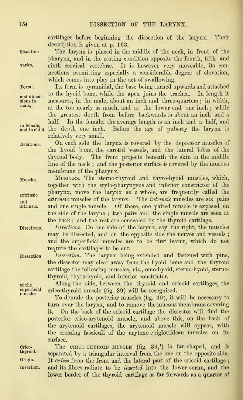 Situation Form; and dimen- sions in male, in female, and in child, Relations. Muscles. extrinsic and intrinsic. Directions. Dissection of the superficial muscles. Crico- thyroid. Origin. Insertion. cartilages before beginning the dissection of the larynx. Their description is given at p. 163. The larynx is placed in the middle of the neck, in front of the pharynx, and in the resting condition opposite the fourth, fifth and sixth cervical vertebrae. It is however very moveable, its con- nections permitting especially a considerable degree of elevation, which comes into play in the act of swallowing. Its form is pyramidal, the base being turned upwards and attached to the hyoid bone, while the apex joins the trachea. In length it measures, in the male, about an inch and three-quarters ; in width, at the top nearly as much, and at the lower end one inch ; while the greatest depth from before backwards is about an inch and a half. In the female, the average length is an inch and a half, and the depth one inch. Before the age of puberty the larynx is relatively very small. On each side the larynx is covered by the depressor muscles of the hyoid bone, the carotid vessels, and the lateral lobes of the thyroid body. The front projects beneath the skin in the middle line of the neck ; and the posterior surface is covered by the mucous membrane of the pharynx. Muscles. The sterno-thyroid and thyro-hyoid muscles, which, together with the stylo-pharyngeus and inferior constrictor of the pharynx, move the larynx as a whole, are frequently called the extrinsic muscles of the larynx. The intrinsic muscles are six pairs and one single muscle. Of these, one paired muscle is exposed on the side of the larynx ; two pairs and the single muscle are seen at the back; and the rest are concealed by the thyroid cartilage. Directions. On one side of the larynx, say the right, the muscles may be dissected, and on the opposite side the nerves and vessels ; and the superficial muscles are to be first learnt, which do not require the cartilages to be cut. Dissection. The larynx being extended and fastened with pins, the dissector may clear away from the hyoid bone and the thyroid cartilage the following muscles, viz., omo-hyoid, sterno-hyoid, sterno- thyroid, thyro-hyoid, and inferior constrictor. Along the side, between the thyroid and cricoid cartilages, the crico-thyroid muscle (fig. 39) will be recognised. To denude the posterior muscles (fig. 40), it will be necessary to turn over the larynx, and to remove the mucous membrane covering- it. On the back of the cricoid cartilage the dissector will find the posterior crico-arytenoid muscle, and above this, on the back of the arytenoid cartilages, the arytenoid muscle will appear, with the crossing fasciculi of the aryteno-epiglottidean muscles on its surface. The crico-thyroid muscle (fig. 39,1) is fan-shaped, and is separated by a triangular interval from the one on the opposite side. It arises from the front and the lateral part of the cricoid cartilage ; and its fibres radiate to be inserted into the lower cornu, and the lower border of the thyroid cartilage as far forwards as a quarter of