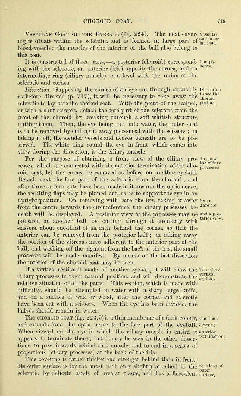 Vascular Coat of the Eyeball (fig. 224). The next cover- Vascuiai aud mus lar coat. ing is situate within the sclerotic, and is formed in large part ofand  blood-vessels ; the muscles of the interior of the hall also belong to this coat. It is constructed of three parts,—a posterior (choroid) correspond- Compo- ing with the sclerotic, an anterior (iris) opposite the cornea, and an nents- intermediate ring (ciliary muscle) on a level with the union of the sclerotic and cornea. Dissection. Supposing the cornea of an eye cut through circularly Dissection as before directed (p. 717), it will be necessary to take away the choroid^ sclerotic to lay bare the choroid coat. With the point of the scalpel, portion, or with a shut scissors, detach the fore part of the sclerotic from the front of the choroid by breaking through a soft whitish structure uniting them. Then, the eye being put into water, the outer coat is to be removed by cutting it away piece-meal with the scissors ; in taking it off, the slender vessels and nerves beneath are to be pre- served. The white ring round the eye in front, which comes into view during the dissection, is the ciliary muscle. For the purpose of obtaining a front view of the ciliary pro- To show cesses, which are connected with the anterior termination of the cho- processes5 roid coat, let the cornea be removed as before on another eyeball. Detach next the fore part of the sclerotic from the choroid ; and after three or four cuts have been made in it towards the optic nerve, the resulting flaps may be pinned out, so as to support the eye in an upright position. On removing with care the iris, taking it away by an •from the centre towards the circumference, the ciliary processes be- anterior neath will be displayed. A posterior view of the processes may be and a pos- prepared on another ball by cutting through it circularly with enorview- scissors, about one-third of an inch behind the cornea, so that the anterior can be removed from the posterior half; on taking away the portion of the vitreous mass adherent to the anterior part of the ball, and washing off the pigment from the back of the iris, the small processes will be made manifest. By means of the last dissection the interior of the choroid coat may be seen. If a vertical section is made of another eyeball, it will show the To make a ciliary processes in their natural position, and will demonstrate the section! relative situation of all the parts. This section, which is made with difficulty, should be attempted in water with a sharp large knife, and on a surface of wax or wood, after the cornea and sclerotic have been cut with a scissors. When the eye has been divided, the halves should remain in water. The choroid coat (fig. 223, b) is a thin membrane of a dark colour, Choroid : and extends from the optic nerve to the fore part of the eyeball, extent; When viewed on the eye in which the ciliary muscle is entire, it anterior appears to terminate there ; but it may be seen in the other dissec-termmatlfm; tions to pass inwards behind that muscle, and to end in a series of projections (ciliary processes) at the back of the iris. This covering is rather thicker and stronger behind than in front. Its outer surface is for the most part only slightly attached to the relations of ■sclerotic by delicate bands of areolar tissue, and has a flocculent surface,