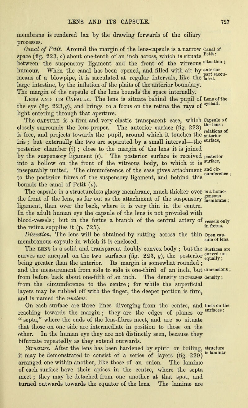 membrane is rendered lax by the drawing forwards of the ciliary processes. Canal of Petit. Around the margin of the lens-capsule is a narrow Canal of space (fig. 223, o) about one-tenth of an inch across, which is situate Petlt: between the suspensory ligament and the front of the vitreous situatl0U 5 humour. When the canal has been opened, and filled with air by a^rg°£cu means of a blowpipe, it is sacculated at regular intervals, like the iated. large intestine, by the inflation of the plaits of the anterior boundary. The margin of the capsule of the lens bounds the space internally. Lens and its Capsule. The lens is situate behind the pupil of Lens of the the eye (fig. 223, g), and brings to a focus on the retina the rays of eyeba11- light entering through that aperture. The capsule is a firm and very elastic transparent case, which Capsule o f closely surrounds the lens proper. The anterior surface (fig. 223) of is free, and projects towards the pupil, around which it touches the anterior iris ; but externally the two are separated by a small interval—the surface» posterior chamber (i) ; close to the margin of the lens it is joined by the suspensory ligament (t). The posterior surface is received posterior into a hollow on the front of the vitreous body, to which it is surface» inseparably united. The circumference of the case gives attachment and <F cuniicrciiCG * to the posterior fibres of the suspensory ligament, and behind this bounds the canal of Petit (o). The capsule is a structureless glassy membrane, much thicker over is a homo- the front of the lens, as far out as the attachment of the suspensory membrane; ligament, than over the back, where it is very thin in the centre. In the adult human eye the capsule of the lens is not provided with blood-vessels; but in the fetus a branch of the central artery of vessels only the retina supplies it (p. 725). in foetus. Dissection. The lens will be obtained by cutting across the thin Open cap- membranous capsule in which it is enclosed. sule of lens' The lens is a solid and transparent doubly convex body ; but the Surfaces are curves are unequal on the two surfaces (fig. 223, g), the posterior eqUaij^n being greater than the anterior. Its margin is somewhat rounded ; and the measurement from side to side is one-third of an inch, but dimensions ; from before back about one-fifth of an inch. The density increases density; from the circumference to the centre ; for while the superficial layers may be rubbed off with the finger, the deeper portion is firm, and is named the nucleus. On each surface are three lines diverging from the centre, and lines on the reaching towards the margin ; they are the edges of planes or surfaces»  septa, where the ends of the lens-fibres meet, and are so situate that those on one side are intermediate in position to those on the other. In the human eye they are not distinctly seen, because they bifurcate repeatedly as they extend outwards. Structure. After the lens has been hardened by spirit or boiling, structure it may be demonstrated to consist of a series of layers (fig. 229) 13 lammar arranged one within another, like those of an onion. The laminae of each surface have their apices in the centre, where the septa meet; they may be detached from one another at that spot, and turned outwards towards the equator of the lens. The laminae are