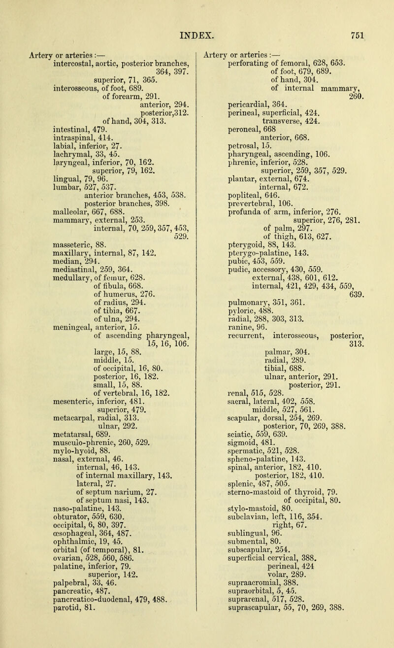 Artery or arteries :— intercostal, aortic, posterior branches, 364, 397. superior, 71, 365. interosseous, of foot, 689. of forearm, 291. anterior, 294. posterior,312. of hand, 304, 313. intestinal, 479. intraspinal, 414. labial, inferior, 27. lachrymal, 33, 45. laryngeal, inferior, 70, 162. superior, 79, 162. lingual, 79, 96. lumbar, 527, 537. anterior branches, 453, 538. posterior branches, 398. malleolar, 667, 688. mammary, external, 253. internal, 70, 259, 357, 453, 529. masseteric, 88. maxillary, internal, 87, 142. median, 294. mediastinal, 259, 364. medullary, of femur, 628. of fibula, 668. of humerus, 276. of radius, 294. of tibia, 667. of ulna, 294. meningeal, anterior, 15. of ascending pharyngeal, 15, 16, 106. large, 15, 88. middle, 15. of occipital, 16, 80. posterior, 16, 182. small, 15, 88. of vertebral, 16, 182. mesenteric, inferior, 481. superior, 479. metacarpal, radial, 313. ' ulnar, 292. metatarsal, 689. musculo-phrenic, 260, 529. mylo-hyoid, 88. nasal, external, 46. internal, 46, 143. of internal maxillary, 143. lateral, 27. of septum narium, 27. of septum nasi, 143. naso-palatine, 143. obturator, 559, 630. occipital, 6, 80, 397. oesophageal, 364, 487. ophthalmic, 19, 45. orbital (of temporal), 81. ovarian, 528, 560, 586. palatine, inferior, 79. superior, 142. palpebral, 33, 46. pancreatic, 487. pancreatico-duodenal, 479, 488. parotid, 81. Artery or arteries :— perforating of femoral, 628, 653. of foot, 679, 689. of hand, 304. of internal mammary, 260. pericardial, 364. perineal, superficial, 424. transverse, 424. peroneal, 668 anterior, 668. petrosal, 15. pharyngeal, ascending, 106. phrenic, inferior, 528. superior, 259, 357, 529. plantar, external, 674. internal, 672. popliteal, 646. prevertebral, 106. profunda of arm, inferior, 276. superior, 276, 281. of palm, 297. of thigh, 613, 627. pterygoid, 88, 143. pterygo-palatine, 143. pubic, 453, 559. pudic, accessory, 430, 559. external, 438, 601, 612. internal, 421, 429, 434, 559, 639. pulmonary, 351, 361. pyloric, 488. radial, 288, 303, 313. ranine, 96. recurrent, interosseous, posterior, 313. palmar, 304. radial, 289. tibial, 688. ulnar, anterior, 291. posterior, 291. renal, 515, 528. sacral, lateral, 402, 558. middle, 527, 561. scapular, dorsal, 254, 269. posterior, 70, 269, 388. sciatic, 559, 639. sigmoid, 481. spermatic, 521, 528. spheno-palatine, 143. spinal, anterior, 182, 410. posterior, 182, 410. splenic, 487, 505. sterno-mastoid of thyroid, 79. of occipital, 80. stylo-mastoid, 80. subclavian, left, 116, 354. right, 67. sublingual, 96. submental, 80. subscapular, 254. superficial cervical, 388. perineal, 424 volar, 289. supraacromial, 388. supraorbital, 5, 45. suprarenal, 517, 528. suprascapular, 55, 70, 269, 388.