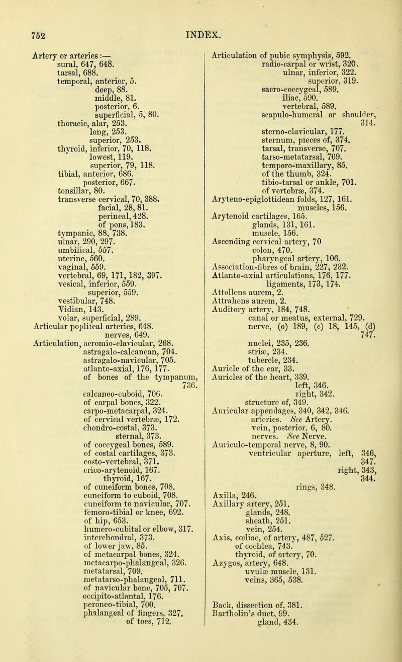 Artery or arteries:— sural, 647, 648. tarsal, 688. temporal, anterior, 5. deep, 88. middle, 81. posterior, 6. superficial, 5, 80. thoracic, alar, 253. long, 253. superior, 253. thyroid, inferior, 70, 118. lowest, 119. superior, 79, 118. tibial, anterior, 686. posterior, 667. tonsillar, 80. transverse cervical, 70, 388. facial, 28, 81. perineal, 428. of pons, 183. tympanic, 88, 738. ulnar, 290, 297. umbilical, 557. uterine, 560. vaginal, 559. vertebral, 69, 171, 182, 397. vesical, inferior, 559. superior, 559. vestibular, 748. Vidian, 143. volar, superficial, 289. Articular popliteal arteries, 648. nerves, 649. Articulation, acromio-clavicular, 268. astragalo-calcanean, 704. astragalo-navicular, 705. atlanto-axial, 176, 177. of bones of the tympanum, 736. calcaneo-cuboid, 706. of carpal bones, 322. carpo-metacarpal, 324. of cervical vertebra), 172. chondro-costal, 373. sternal, 373. of coccygeal bones, 589. of costal cartilages, 373. costo-vertebral, 371. crico-arytenoid, 167. thyroid, 167. of cuneiform bones, 708. cuneiform to cuboid, 708. cuneiform to navicular, 707. femoro-tibial or knee, 692. of hip, 653. humero-cubital or elbow, 317. interchondral, 373. of lower jaw, 85. of metacarpal bones, 324. metacarpo-phalangeal, 326. metatarsal, 709. metatarso-phalangeal, 711. of navicular bone, 705, 707. occipito-atlantal, 176. peroneo-tibial, 700. phalangeal of fingers, 327. of toes, 712. Articulation of pubic symphysis, 592. radio-carpal or wrist, 320. ulnar, inferior, 322. superior, 319. sacro-eoccygeal, 589. iliac, 590. vertebral, 589. scapulo-humeral or shoulder, 314. sterno-clavicular, 177. sternum, pieces of, 374. tarsal, transverse, 707. tarso-metatarsal, 709. temporo-maxillary, 85. of the thumb, 324. tibio-tarsal or ankle, 701. of vertebrae, 374. Aryteno-epiglottidean folds, 127, 161. muscles, 156. Arytenoid cartilages, 165. glands, 131, 161. muscle, 156. Ascending cervical artery, 70 colon, 470. pharyngeal artery, 106. Association-fibres of brain, 227, 232. Atlanto-axial articulations, 176, 177. ligaments, 173, 174. Attollens aurem, 2. Attrahens aurem, 2. Auditory artery, 184, 748. canal or meatus, external, 729. nerve, (o) 189, (c) 18, 145, (d) 747. nuclei, 235, 236. striae, 234. tubercle, 234. Auricle of the ear, 33. Auricles of the heart, 339. left, 346. right, 342. structure of, 349. Auricular appendages, 340, 342, 346. arteries. See Artery, vein, posterior, 6, 80. nerves. See Nerve. Auriculotemporal nerve, 8, 90. ventricular aperture, left, 346, 347. right, 343, 344. rings, 348. Axilla, 246. Axillary artery, 251. glands, 248. sheath, 251. vein, 254. Axis, coeliac, of artery, 487, 527. of cochlea, 743. thyroid, of artery, 70. Azygos, artery, 648. uvulae muscle, 131. veins, 365, 538. Back, dissection of, 381. Bartholin's duct, 99. gland, 434.