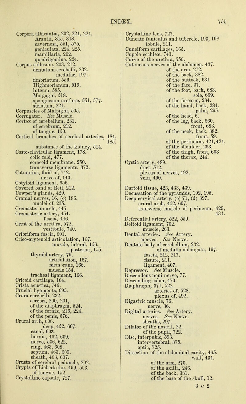 Corpora albicantia, 202, 221, 22-1. Arantii, 345, 348. cavernosa, 551, 575. geniculata, 224, 225. mamillaria, 202. quadrigemina, 224. Corpus callosum, 203, 212. dentatum ceiebelli, 232. medullae, 197. fimbria turn, 555. Highmorianum, 519. luteum, 585. Morgagni, 518. spongiosum urethra?, 551, 577- striatum, 221. Corpuscles of Malpighi, 505. Corrugator. See Muscle. Cortex of cerebellum, 231. of cerebrum, 212. of tongue, 150. Cortical branches of cerebral arteries, 184, 185. substance of the kidney, 514. Costo-clavicular ligament, 178. colic fold, 477. coracoid membrane, 250. transverse ligaments, 372. Cotunnius, fluid of, 742. nerve of, 140. Cotyloid ligament, 656. Covered band of Eeil, 212. Cowper's glands, 429. Cranial nerves, 16, (o) 186. nuclei of, 235. Cremaster muscle, 445. Cremasteric artery, 454. fascia, 446. Crest of the urethra, 572. vestibule, 740. Cribriform fascia, 601. Crico-arytenoid articulation, 167. muscle, lateral, 156, posterior, 155. thyroid artery, 79. articulation, 167. mem irane, 166. muscle 154. tracheal ligament, 166. Cricoid cartilage, 164. Crista acustica, 746. Crucial ligaments, 695. Crura cerebelli, 232. cerebri, 200, 201, of the diaphragm, 524. of the fornix, 216, 224. of the penis, 576. Crural arch, 606. deep, 452, 607. canal, 608. hernia, 462, 609. nerve, 536, 622. ring, 463, 608. septum, 463, 609. sheath, 463, 607. Crusta of cerebral peduncle, 202. Crypts of Lieberkuhn, 499, 503. of tongue, 152. Crystalline capsule, 727. Crystalline lens, 727. Cuneate funiculus and tubercle, 193, 198. lobule, 211. Cuneiform cartilages, 165. Cupola cochleae, 743. Curve of the urethra, 550. Cutaneous nerves of the abdomen, 437. of the arm, 272. of the back, 382. of the buttock, 631 of the face, 37. of the foot, back, 683. sole, 669. of the forearm, 284. of the hand, back, 284. palm, 295. of the head, 6. of the leg, back, 660. front, 683. of the neck, back, 382. front, 59. of the perineum, 421,421. of the shoulder, 263. of the thigh, front, 603 of the thorax, 244. Cystic artery, 489. duct, 512. plexus of nerves, 492. vein, 490. Dartoid tissue, 423, 433, 439. Decussation of the pyramids, 192, 195. Deep cervical artery, (o) 71, (d) 397. crural arch, 452, 607. transverse muscle of perineum, 429, 431. Deferential artery, 522, 559. Deltoid ligament, 702. muscle, 263. Dental arteries. See Artery. nerves. See Nerve. Dentate body of cerebellum, 232. of medulla oblongata, 197. fascia, 212, 217. fissm-e, 211. ligament, 407- Depressor. See Muscle. Descendens noni nerve, 77. Descending colon, 470. Diaphragm, 371, 522. arteries of, 528. plexus of, 492. Digastric muscle, 76. nerve, 36. Digital arteries. See Artery, nerves. See Nerve, sheaths, 297. Dilator of the nostril, 22. of the pupil, 722. Disc, interpubic, 593. intervertebral, 375. optic, 725. Dissection of the abdominal cavity, 465. wall, 434. of the arm, 270. of the axilla, 246. of the back, 381. of the base of the skull, 12. 3 c 2