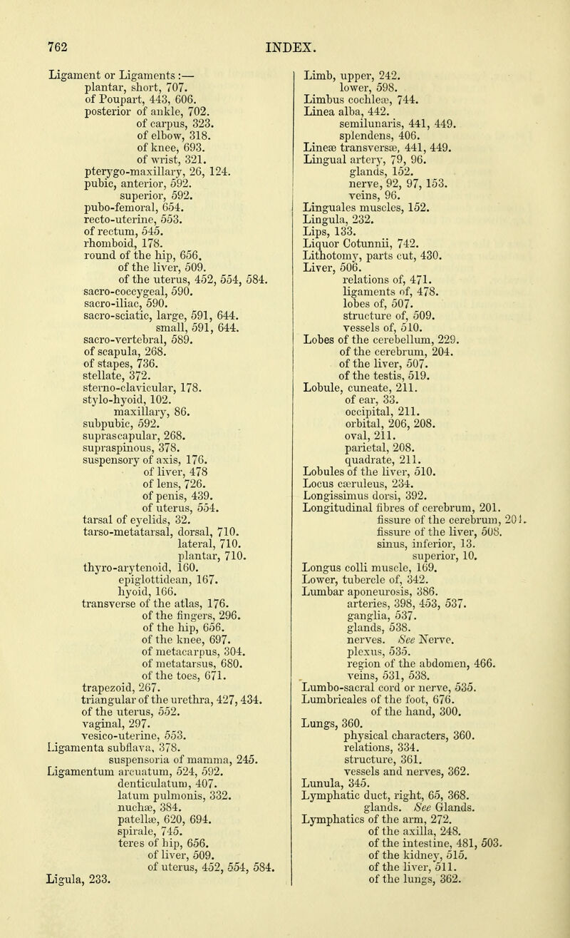 Ligament or Ligaments :— plantar, short, 707. of Poupart, 443, 606. posterior of ankle, 702. of carpus, 323. of elbow, 318. of knee, 693. of wrist, 321. ptery go-maxillary, 26, 124. pubic, anterior, 592. superior, 592. pubo-femoral, 654. recto-uterine, 553. of rectum, 545. rhomboid, 178. round of the hip, 656. of the liver, 509. of the uterus, 452, 554, 584. sacro-coccygeal, 590. sacro-iliac, 590. sacro-sciatic, large, 591, 644. small, 591, 644. sacro-vertebral, 589. of scapula, 268. of stapes, 736. stellate, 372. sterno-clavicular, 178. stylo-hyoid, 102. maxillary, 86. subpubic, 592. suprascapular, 268. supraspinous, 378. suspensory of axis, 176. of liver, 478 of lens, 726. of penis, 439. of uterus, 554. tarsal of eyelids, 32. tarso-metatarsal, dorsal, 710. lateral, 710. plantar, 710. thyro-arytenoid, 160. epiglottidean, 167. hyoid, 166. transverse of the atlas, 176. of the fingers, 296. of the hip, 656. of the knee, 697. of metacarpus, 304. of metatarsus, 680. of the toes, 671. trapezoid, 267. triangular of the urethra, 427, 434. of the uterus, 552. vaginal, 297. vesico-uterine, 553. Ligamenta subflava, 378. suspensoria of mamma, 245. Ligamentum arcuatum, 524, 592. denticulaturu, 407. latum pulmonis, 332. nucha?, 384. patella?, 620, 694. spirale, 745. teres of bip, 656. of liver, 509. of uterus, 452, 554, 584. Ligula, 233. Limb, upper, 242. lower, 598. Limbus cochlea?, 744. Linea alba, 442. semilunaris, 441, 449. splendens, 406. Linea? transversa?, 441, 449. Lingual artery, 79, 96. glands, 152. nerve, 92, 97, 153. veins, 96. Linguales muscles, 152. Lingula, 232. Lips, 133. Liquor Cotunnii, 742. Lithotomy, parts cut, 430. Liver, 506. relations of, 471. ligaments of, 478. lobes of, 507. structure of, 509. vessels of, 510. Lobes of the cerebellum, 229. of the cerebrum, 204. of the liver, 507. of the testis, 519. Lobule, cuneate, 211. of ear, 33. occipital, 211. orbital, 206, 208. oval, 211. parietal, 208. quadrate, 211. Lobules of the liver, 510. Locus caeruleus, 234. Longissimus dorsi, 392. Longitudinal fibres of cerebrum, 201. fissure of the cerebrum, 201. fissure of the liver, 508. sinus, inferior, 13. superior, 10. Longus colli muscle, 169. Lower, tubercle of, 342. Lumbar aponeurosis, 386. arteries, 398, 453, 537. ganglia, 537. glands, 538. nerves. See Nerve, plexus, 535. region of the abdomen, 466. veins, 531, 538. Lumbo-sacral cord or nerve, 535. Lumbricales of the foot, 676. of the hand, 300. Lungs, 360. physical characters, 360. relations, 334. structure, 361. vessels and nerves, 362. Lunula, 345. Lymphatic duct, right, 65, 368. glands. See Glands. Lymphatics of the arm, 272. of the axilla, 248. of the intestine, 481, 503. of the kidney, 515. of the liver, 511. of the lungs, 362.