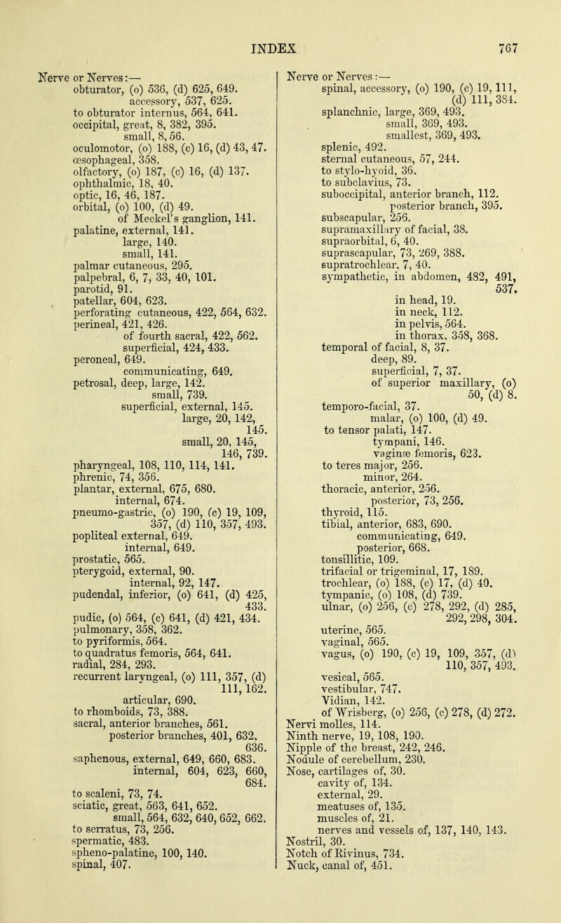 Nerve or Nerves:— obturator, (o) 536, (d) 625, 649. accessory, 537, 625. to obturator intern us, 564, 641. occipital, great, 8, 382, 395. small, 8,56. oculomotor, (o) 188, (c) 16, (d) 43, 47. oesophageal, 358. olfactory, (o) 187, (c) 16, (d) 137. ophthalmic, 18, 40. optic, 16, 46, 187- orbital, (o) 100, (d) 49. of Meckel's ganglion, 141. palatine, external, 141. large, 140. small, 141. palmar cutaneous, 295. palpebral, 6, 7, 33, 40, 101. parotid, 91. patellar, 604, 623. perforating cutaneous, 422, 564, 632. perineal, 421, 426. of fourth sacral, 422, 562. superficial, 424, 433. peroneal, 649. communicating, 649. petrosal, deep, large, 142. small, 739. superficial, external, 145. large, 20, 142, 145. small, 20, 145, 146, 739. pharyngeal, 108, 110, 114, 141. phrenic, 74, 356. plantar, external, 675, 680. internal, 674. pneumo-gastric, (o) 190, (c) 19, 109, 357, (d) 110, 357, 493. popliteal external, 649. internal, 649. prostatic, 565. pterygoid, external, 90. internal, 92, 147. pudendal, inferior, (o) 641, (d) 425, 433 pudic, (o) 564, (c) 641, (d) 421, 434.' pulmonary, 358, 362. to pyriformis, 564. to quadratus femoris, 564, 641. radial, 284, 293. recurrent laryngeal, (o) 111, 357, (d) 111, 162. articular, 690. to rhomboids, 73, 388. sacral, anterior branches, 561. posterior branches, 401, 632, 636. saphenous, external, 649, 660, 683. internal, 604, 623, 660, 684. to scaleni, 73, 74. sciatic, great, 563, 641, 652. small, 564, 632, 640, 652, 662. to serratus, 73, 256. spermatic, 483. spheno-palatine, 100, 140. spinal, 407. Nerve or Nerves :— spinal, accessory, (o) 190, (c) 19, 111, (d) 111, 384. splanchnic, large, 369, 493. small, 369, 493. smallest, 369, 493. splenic, 492. sternal cutaneous, 57, 244. to stylo-hyoid, 36. to subclavius, 73. suboccipital, anterior branch, 112. posterior branch, 395. subscapular, 256. supramaxillary of facial, 38. supraorbital, 6, 40. suprascapular, 73, 269, 388. supratrochlear, 7, 40. sympathetic, in abdomen, 482, 491, 537. in head, 19. in neck, 112. in pelvis, 564. in thorax, 358, 368. temporal of facial, 8, 37. deep, 89. superficial, 7, 37. of superior maxillary, (o) 50, (d) 8. temporo-facial, 37. malar, (o) 100, (d) 49. to tensor palati, 147. tympani, 146. vaginae femoris, 623. to teres major, 256. minor, 264. thoracic, anterior, 256. posterior, 73, 256. thyroid, 115. tibial, anterior, 683, 690. communicating, 649. posterior, 668. tonsillitic, 109. trifacial or trigeminal, 17, 189. trochlear, (o) 188, (c) 17, (d) 40. tympanic, (o) 108, (d) 739. ulnar, (o) 256, (c) 278, 292, (d) 285, 292, 298, 304. uterine, 565. vaginal, 565. vagus, (o) 190, (c) 19, 109, 357, (d^ 110, 357, 493. vesical, 565. vestibular, 747. Vidian, 142. of Wrisberg, (o) 256, (c) 278, (d) 272. Nervi molles, 114. Ninth nerve, 19, 108, 190. Nipple of the breast, 242, 246. Nodule of cerebellum, 230. Nose, cartilages of, 30. cavity of, 134. external, 29. meatuses of, 135. muscles of, 21. nerves and vessels of, 137, 140, 143. Nostril, 30. Notch of Rivinus, 734. Nuck, canal of, 451.