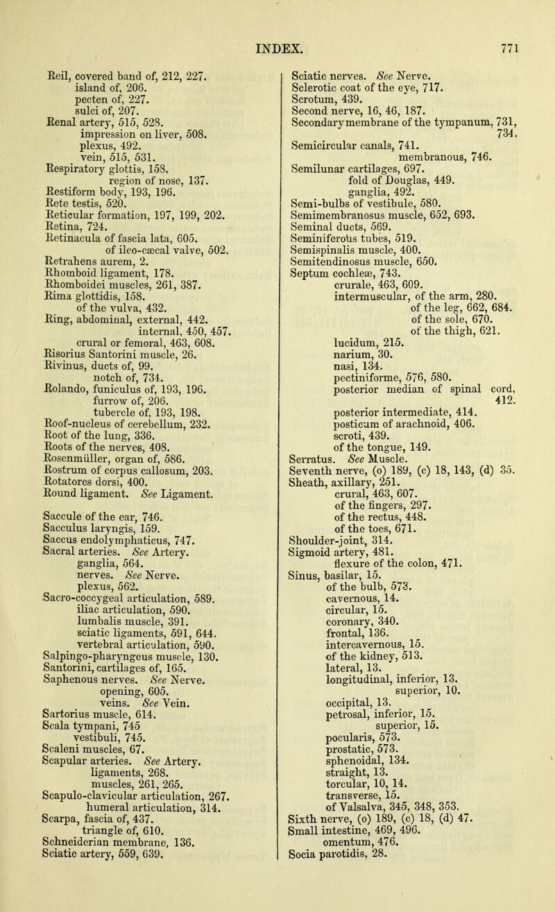 Reil, covered band of, 212, 227. island of, 206. pecten of, 227. sulci of, 207. Renal artery, 515, 528. impression on liver, 508. plexus, 492. vein, 515, 531. Respiratory glottis, 158. region of nose, 137. Restiform body, 193, 196. Rete testis, 520. Reticular formation, 197, 199, 202. Retina, 724. Retinacula of fascia lata, 605. of ileo-ca?cal valve, 502. Retrabens aurem, 2. Rbomboid ligament, 178. Rbomboidei muscles, 261, 387. Rima glottidis, 158. of the vulva, 432. Ring, abdominal, external, 442. internal, 450, 457. crural or femoral, 463, 608. Risorius Santorini muscle, 26. Rivinus, ducts of, 99. notch of, 734. Rolando, funiculus of, 193, 196. furrow of, 206. tubercle of, 193, 198. Roof-nucleus of cerebellum, 232. Root of the lung, 336. Roots of the nerves, 408. Rosenmuller, organ of, 586. Rostrum of corpus callosum, 203. Rotatores dorsi, 400. Round ligament. See Ligament. Saccule of the ear, 746. Sacculus laryngis, 159. Saccus endolymphaticus, 747. Sacral arteries. See Artery. ganglia, 564. nerves. See Nerve. plexus, 562. Sacro-coccygeal articulation, 589. iliac articulation, 590. lumbalis muscle, 391. sciatic ligaments, 591, 644. vertebral articulation, 590. Salpingo-pbaryngeus muscle, 130. Santorini, cartilages of, 165. Saphenous nerves. See Nerve, opening, 605. veins. See Vein. Sartorius muscle, 614. Scala tympani, 745 vestibuli, 745. Scaleni muscles, 67. Scapular arteries. See Artery, ligaments, 268. muscles, 261, 265. Scapuloclavicular articulation, 267. humeral articulation, 314. Scarpa, fascia of, 437. triangle of, 610. Schneiderian membrane, 136. Sciatic artery, 559, 639. INDEX. 771 Sciatic nerves. See Nerve. Sclerotic coat of the eye, 717. Scrotum, 439. Second nerve, 16, 46, 187. Secondary membrane of the tympanum, 731, 734. Semicircular canals, 741. membranous, 746. Semilunar cartilages, 697. fold of Douglas, 449. ganglia, 492. Semi-bulbs of vestibule, 580. Semimembranosus muscle, 652, 693. Seminal ducts, 569. Seminiferous tubes, 519. Semispinalis muscle, 400. Semitendinosus muscle, 650. Septum cochlea?, 743. crurale, 463, 609. intermuscular, of the arm, 280. of the leg, 662, 684. of the sole, 670. of the thigh, 621. lucidum, 215. narium, 30. nasi, 134. peetiniforme, 576, 580. posterior median of spinal cord, 412. posterior intermediate, 414. posticum of arachnoid, 406. scroti, 439. of the tongue, 149. Serratus. See Muscle. Seventh nerve, (o) 189, (c) 18,143, (d) 35. Sheath, axillary, 251. crural, 463, 607. of the fingers, 297. of the rectus, 448. of the toes, 671. Shoulder-joint, 314. Sigmoid artery, 481. flexure of the colon, 471. Sinus, basilar, 15. of the bulb, 573. cavernous, 14. circular, 15. coronary, 340. frontal, 136. intercavernous, 15. of the kidney, 513. lateral, 13. longitudinal, inferior, 13. superior, 10. occipital, 13. petrosal, inferior, 15. superior, 15. pocularis, 573. prostatic, 573. sphenoidal, 134. straight, 13. torcular, 10, 14. transverse, 15. of Valsalva, 345, 348, 353. Sixth nerve, (o) 189, (c) 18, (d) 47. Small intestine, 469, 496. omentum, 476„ Socia parotidis, 28.