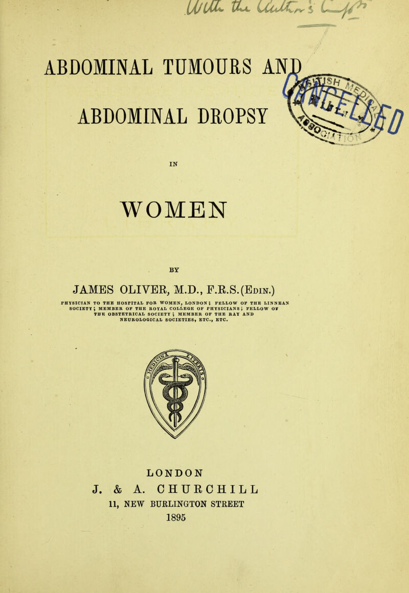 U/UL tU UulC, ABDOMINAL TUMOURS AN ABDOMINAL DROPSY v. IN WOMEN BY JAMES OLIVER, M.D.,F.R.S.(Edin.) physician to the hospital for women, london; fellow of the linnean society; member of the royal college of physicians; fellow of the obstetrical society ; member of the ray and neurological societies, etc., etc. LONDON J. & A. CHURCHILL 11, NEW BURLINGTON STREET 1895