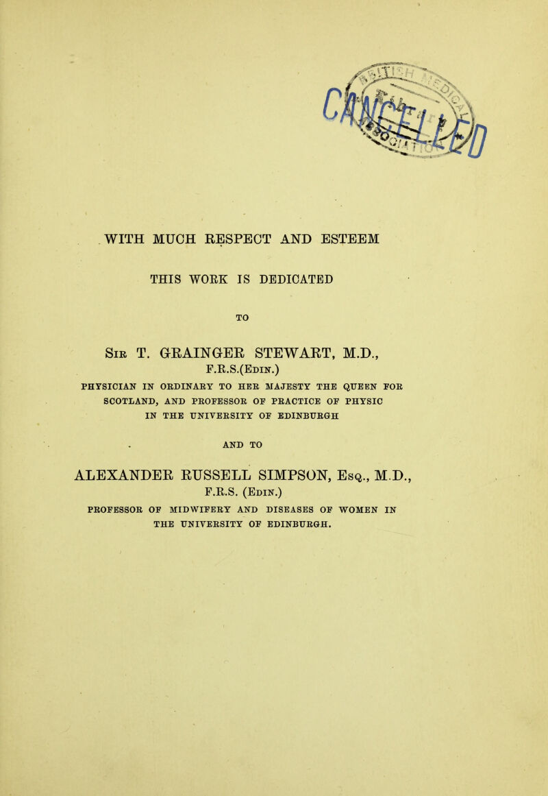 WITH MUCH RESPECT AND ESTEEM THIS WOEK IS DEDICATED TO Sir T. GRAINGER STEWART, M.D., F.R.S.(Edin.) physician in oedinaey to hee majesty the queen foe scotland, and peofessor of peactice of physic in the tjniveesity of edinburgh AND TO ALEXANDER RUSSELL SIMPSON, Esq., M.D., F.R.S. (Edin.) PEOFESSOE OF MIDWIFEEY AND DISEASES OF WOMEN IN THE UNIVEESITY OF EDINBUEGH.