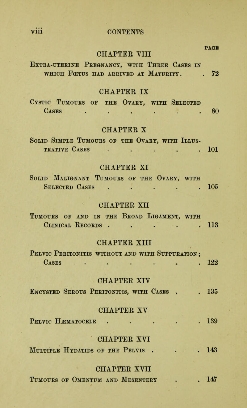 PAGE CHAPTER VIII Extra-uterine Pregnancy, with Three Cases in WHICH FffiTUS HAD ARRIVED AT MATURITY. . 72 CHAPTER IX Cystic Tumours of the Ovary, with Selected Cases . . . . . .80 CHAPTER X Solid Simple Tumours of the Ovary, with Illus- trative Cases ..... 101 CHAPTER XI Solid Malignant Tumours of the Ovary, with Selected Cases ..... 105 CHAPTER XII Tumours of and in the Broad Ligament, with Clinical Records . . . . . 113 CHAPTER XIII Pelvic Peritonitis without and with Suppuration ; Cases . . . . . .122 CHAPTER XIV Encysted Serous Peritonitis, with Cases . . 135 CHAPTER XV Pelvic Hematocele ..... 139 CHAPTER XVI Multiple Hydatids of the Pelvis . . .143 CHAPTER XVII Tumours of Omentum and Mesentery . . 147