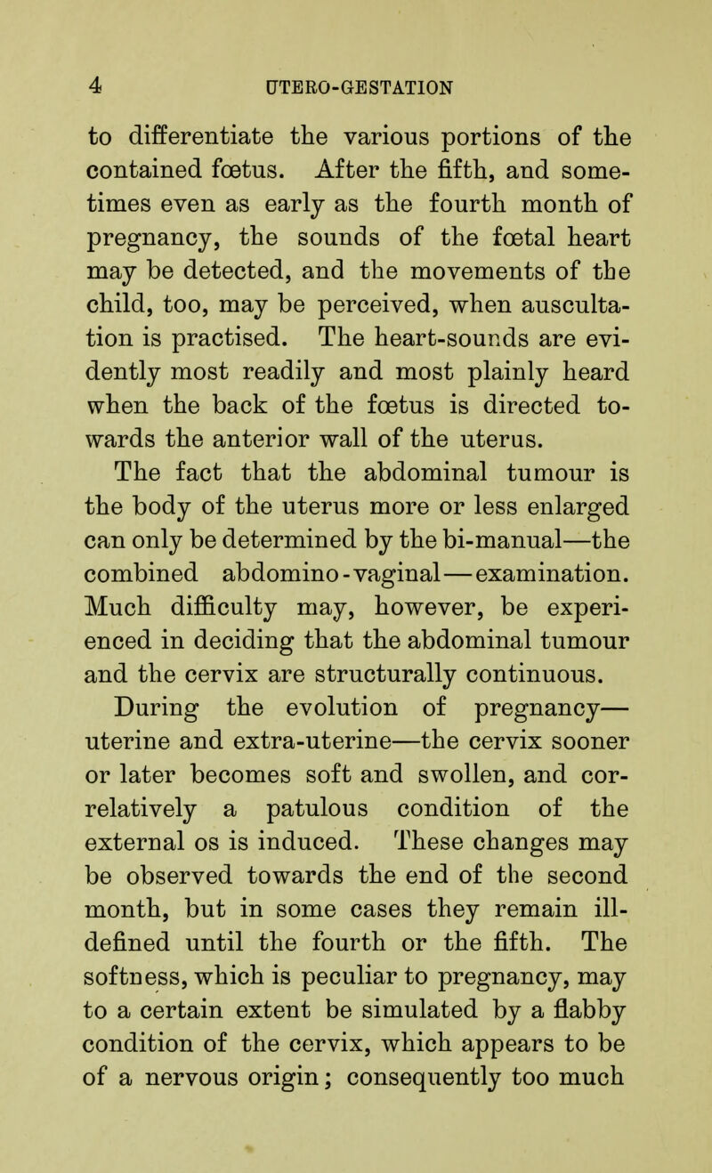 to differentiate the various portions of the contained foetus. After the fifth, and some- times even as early as the fourth month of pregnancy, the sounds of the foetal heart may be detected, and the movements of the child, too, may be perceived, when ausculta- tion is practised. The heart-sounds are evi- dently most readily and most plainly heard when the back of the foetus is directed to- wards the anterior wall of the uterus. The fact that the abdominal tumour is the body of the uterus more or less enlarged can only be determined by the bi-manual—the combined abdomino - vaginal—examination. Much difficulty may, however, be experi- enced in deciding that the abdominal tumour and the cervix are structurally continuous. During the evolution of pregnancy— uterine and extra-uterine—the cervix sooner or later becomes soft and swollen, and cor- rectively a patulous condition of the external os is induced. These changes may be observed towards the end of the second month, but in some cases they remain ill- defined until the fourth or the fifth. The softness, which is peculiar to pregnancy, may to a certain extent be simulated by a flabby condition of the cervix, which appears to be of a nervous origin; consequently too much