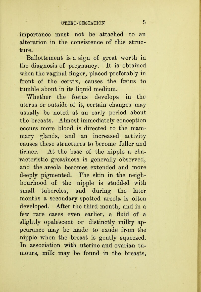 importance must not be attached to an alteration in the consistence of this struc- ture. Ballottement is a sign of great worth in the diagnosis of pregnancy. It is obtained when the vaginal finger, placed preferably in front of the cervix, causes the foetus to tumble about in its liquid medium. Whether the foetus develops in the uterus or outside of it, certain changes may usually be noted at an early period about the breasts. Almost immediately conception occurs more blood is directed to the mam- mary glands, and an increased activity causes these structures to become fuller and firmer. At the base of the nipple a cha- racteristic greasiness is generally observed, and the areola becomes extended and more deeply pigmented. The skin in the neigh- bourhood of the nipple is studded with small tubercles, and during the later months a secondary spotted areola is often developed. After the third month, and in a few rare cases even earlier, a fluid of a slightly opalescent or distinctly milky ap- pearance may be made to exude from the nipple when the breast is gently squeezed. In association with uterine and ovarian tu- mours, milk may be found in the breasts,