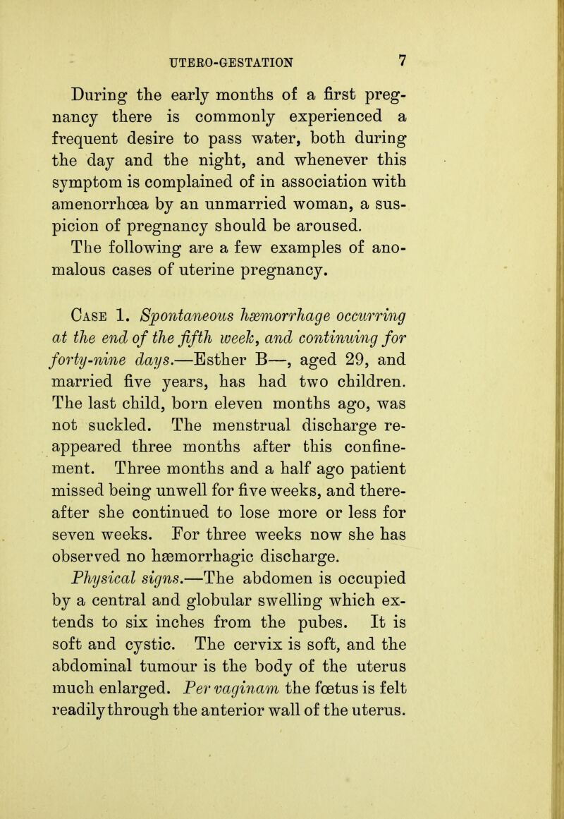 During the early months of a first preg- nancy there is commonly experienced a frequent desire to pass water, both during the day and the night, and whenever this symptom is complained of in association with amenorrhoea by an unmarried woman, a sus- picion of pregnancy should be aroused. The following are a few examples of ano- malous cases of uterine pregnancy. Case 1. Spontaneous hemorrhage occurring at the end of the fifth week, and continuing for forty-nine days.—Esther B—, aged 29, and married five years, has had two children. The last child, born eleven months ago, was not suckled. The menstrual discharge re- appeared three months after this confine- ment. Three months and a half ago patient missed being unwell for five weeks, and there- after she continued to lose more or less for seven weeks. For three weeks now she has observed no hemorrhagic discharge. Physical signs.—The abdomen is occupied by a central and globular swelling which ex- tends to six inches from the pubes. It is soft and cystic. The cervix is soft, and the abdominal tumour is the body of the uterus much enlarged. Per vaginam the foetus is felt readily through the anterior wall of the uterus.