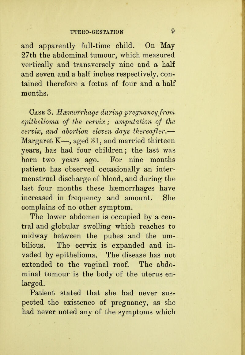 and apparently full-time child. On May 27th the abdominal tumour, which measured vertically and transversely nine and a half and seven and a half inches respectively, con- tained therefore a foetus of four and a half months. Case 3. Hemorrhage during pregnancy from epithelioma of the cervix; amputation of the cervix, and abortion eleven days thereafter,— Margaret K—, aged 31, and married thirteen years, has had four children; the last was born two years ago. For nine months patient has observed occasionally an inter- menstrual discharge of blood, and during the last four months these hsemorrhages have increased in frequency and amount. She complains of no other symptom. The lower abdomen is occupied by a cen- tral and globular swelling which reaches to midway between the pubes and the um- bilicus. The cervix is expanded and in- vaded by epithelioma. The disease has not extended to the vaginal roof. The abdo- minal tumour is the body of the uterus en- larged. Patient stated that she had never sus- pected the existence of pregnancy, as she had never noted any of the symptoms which