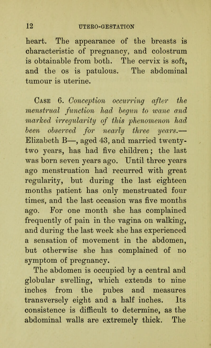 heart. The appearance of the breasts is characteristic of pregnancy, and colostrum is obtainable from both. The cervix is soft, and the os is patulous. The abdominal tumour is uterine. Case 6. Conception occurring after the menstrual function had begun to wane and marked irregularity of this phenomenon had been observed for nearly three years.— Elizabeth B—, aged 43, and married twenty- two years, has had five children; the last was born seven years ago. Until three years ago menstruation had recurred with great regularity, but during the last eighteen months patient has only menstruated four times, and the last occasion was five months ago. For one month she has complained frequently of pain in the vagina on walking, and during the last week she has experienced a sensation of movement in the abdomen, but otherwise she has complained of no symptom of pregnancy. The abdomen is occupied by a central and globular swelling, which extends to nine inches from the pubes and measures transversely eight and a half inches. Its consistence is difficult to determine, as the abdominal walls are extremely thick. The