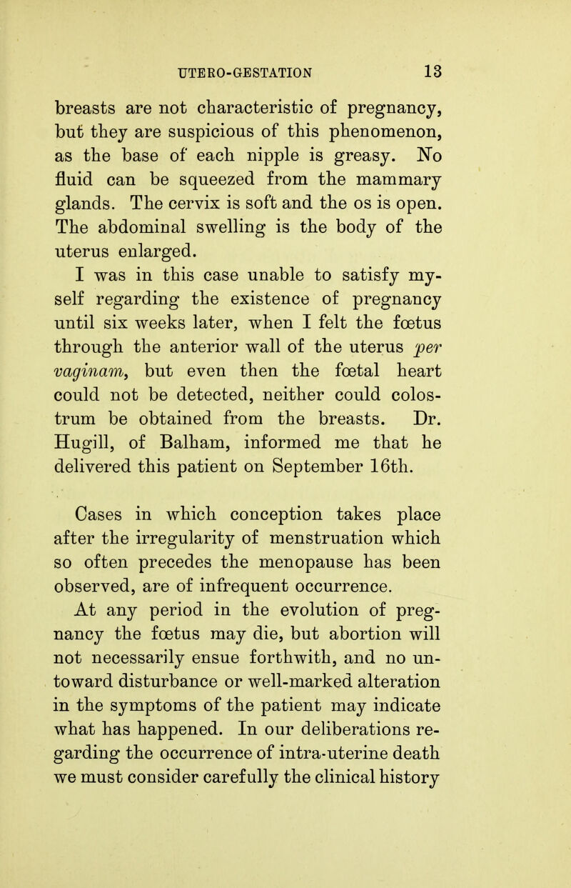 breasts are not characteristic of pregnancy, but they are suspicious of this phenomenon, as the base of each nipple is greasy. JSTo fluid can be squeezed from the mammary glands. The cervix is soft and the os is open. The abdominal swelling is the body of the uterus enlarged. I was in this case unable to satisfy my- self regarding the existence of pregnancy until six weeks later, when I felt the foetus through the anterior wall of the uterus per vaginam, but even then the foetal heart could not be detected, neither could colos- trum be obtained from the breasts. Dr. Hugill, of Balham, informed me that he delivered this patient on September 16th. Cases in which conception takes place after the irregularity of menstruation which so often precedes the menopause has been observed, are of infrequent occurrence. At any period in the evolution of preg- nancy the foetus may die, but abortion will not necessarily ensue forthwith, and no un- toward disturbance or well-marked alteration in the symptoms of the patient may indicate what has happened. In our deliberations re- garding the occurrence of intra-uterine death we must consider carefully the clinical history