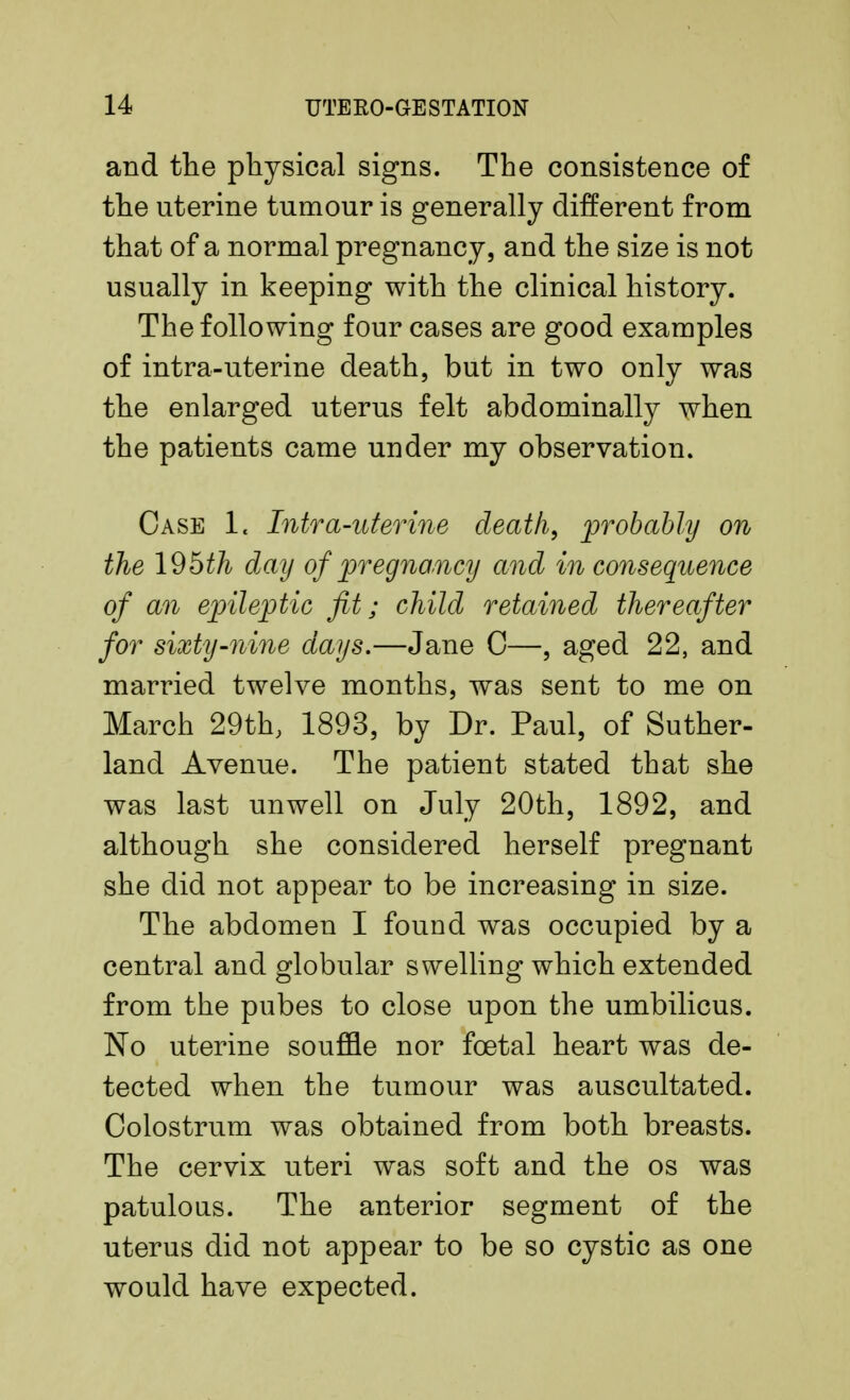 and the physical signs. The consistence of the uterine tumour is generally different from that of a normal pregnancy, and the size is not usually in keeping with the clinical history. The following four cases are good examples of intra-uterine death, but in two only was the enlarged uterus felt abdominally when the patients came under my observation. Case 1« Intra-uterine death, probably on the 19bth day of pregnancy and in consequence of an epileptic fit; child retained thereafter for sixty-nine days.—Jane C—, aged 22, and married twelve months, was sent to me on March 29th; 1893, by Dr. Paul, of Suther- land Avenue. The patient stated that she was last unwell on July 20th, 1892, and although she considered herself pregnant she did not appear to be increasing in size. The abdomen I found was occupied by a central and globular swelling which extended from the pubes to close upon the umbilicus. No uterine souffle nor foetal heart was de- tected when the tumour was auscultated. Colostrum was obtained from both breasts. The cervix uteri was soft and the os was patulous. The anterior segment of the uterus did not appear to be so cystic as one would have expected.