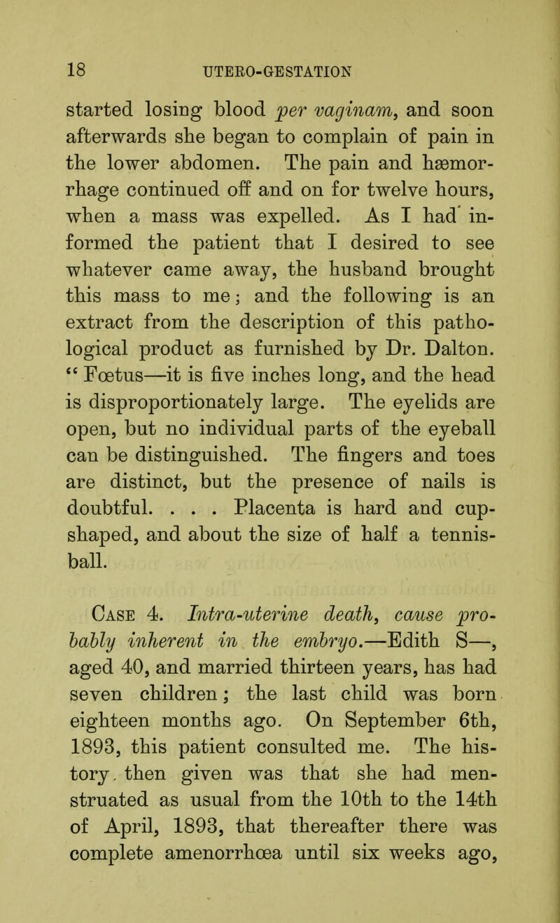 started losing blood per vaginam, and soon afterwards she began to complain of pain in the lower abdomen. The pain and haemor- rhage continued off and on for twelve hours, when a mass was expelled. As I had in- formed the patient that I desired to see whatever came away, the husband brought this mass to me; and the following is an extract from the description of this patho- logical product as furnished by Dr. Dalton.  Foetus—it is five inches long, and the head is disproportionately large. The eyelids are open, but no individual parts of the eyeball can be distinguished. The fingers and toes are distinct, but the presence of nails is doubtful. . . . Placenta is hard and cup- shaped, and about the size of half a tennis- ball. Case 4. Intra-uterine death, cause pro- bably inherent in the embryo.—Edith S—, aged 40, and married thirteen years, has had seven children; the last child was born eighteen months ago. On September 6th, 1893, this patient consulted me. The his- tory, then given was that she had men- struated as usual from the 10th to the 14th of April, 1893, that thereafter there was complete amenorrhoea until six weeks ago,