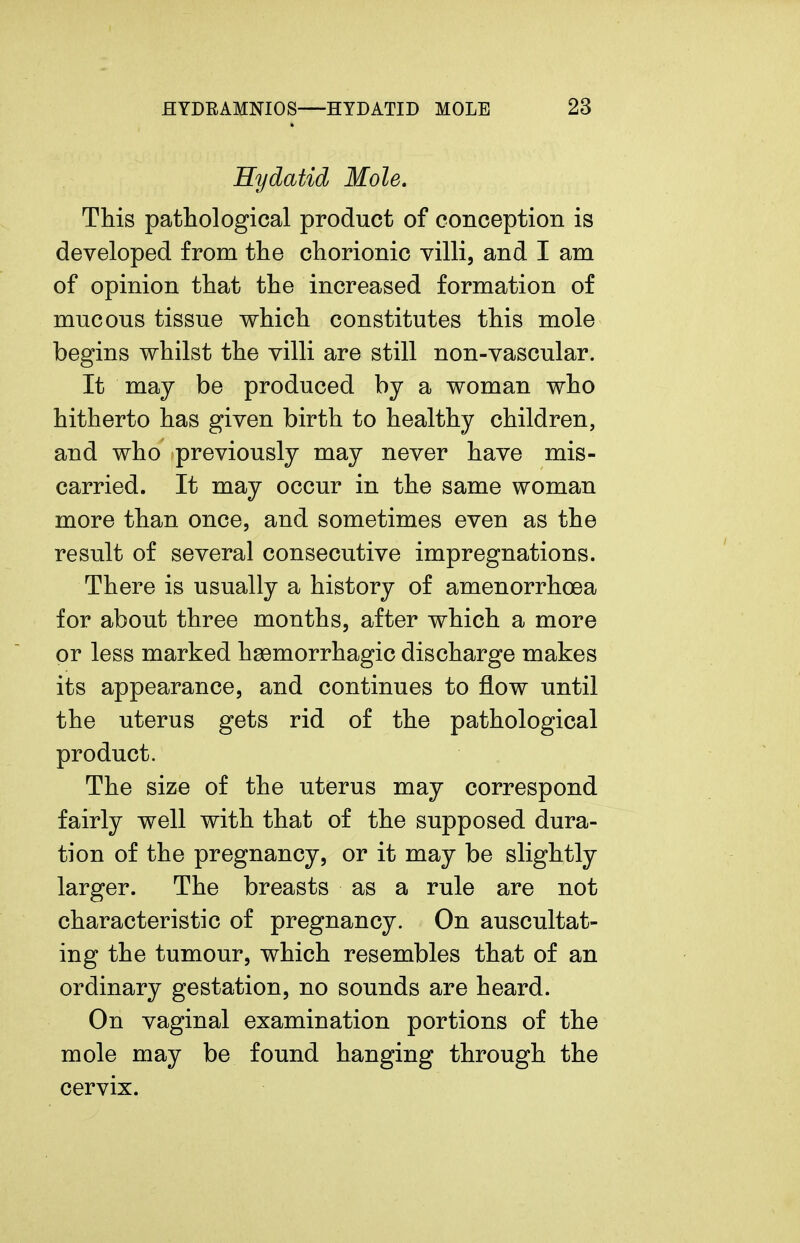 Hydatid Mole. This pathological product of conception is developed from the chorionic villi, and I am of opinion that the increased formation of mucous tissue which constitutes this mole begins whilst the villi are still non-vascular. It may be produced by a woman who hitherto has given birth to healthy children, and who previously may never have mis- carried. It may occur in the same woman more than once, and sometimes even as the result of several consecutive impregnations. There is usually a history of amenorrhoea for about three months, after which a more or less marked hemorrhagic discharge makes its appearance, and continues to flow until the uterus gets rid of the pathological product. The size of the uterus may correspond fairly well with that of the supposed dura- tion of the pregnancy, or it may be slightly larger. The breasts as a rule are not characteristic of pregnancy. On auscultat- ing the tumour, which resembles that of an ordinary gestation, no sounds are heard. On vaginal examination portions of the mole may be found hanging through the cervix.