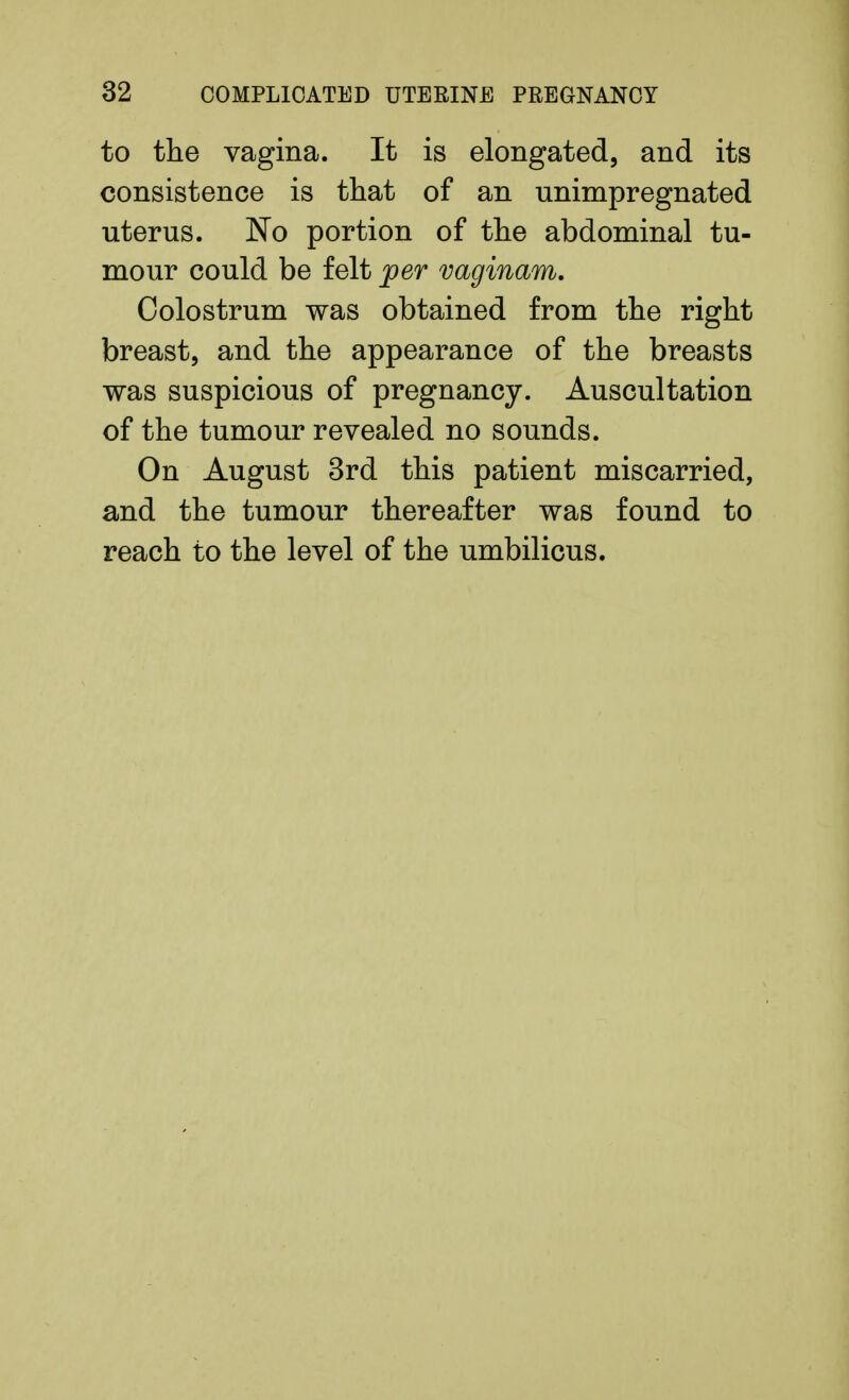 to the vagina. It is elongated, and its consistence is that of an unimpregnated uterus. No portion of the abdominal tu- mour could be felt jper vaginam. Colostrum was obtained from the right breast, and the appearance of the breasts was suspicious of pregnancy. Auscultation of the tumour revealed no sounds. On August 3rd this patient miscarried, and the tumour thereafter was found to reach to the level of the umbilicus.