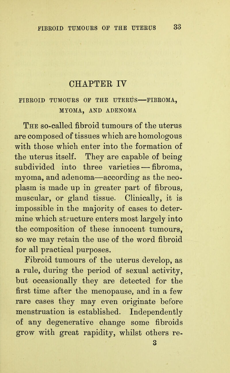 CHAPTER IV FIBROID TUMOURS OF THE UTERUS FIBROMA, MYOMA, AND ADENOMA The so-called fibroid tumours of the uterus are composed of tissues which are homologous with those which enter into the formation of the uterus itself. They are capable of being subdivided into three varieties — fibroma, myoma, and adenoma—according as the neo- plasm is made up in greater part of fibrous, muscular, or gland tissue. Clinically, it is impossible in the majority of cases to deter- mine which structure enters most largely into the composition of these innocent tumours, so we may retain the use of the word fibroid for all practical purposes. Fibroid tumours of the uterus develop, as a rule, during the period of sexual activity, but occasionally they are detected for the first time after the menopause, and in a few rare cases they may even originate before menstruation is established. Independently of any degenerative change some fibroids grow with great rapidity, whilst others re- 3