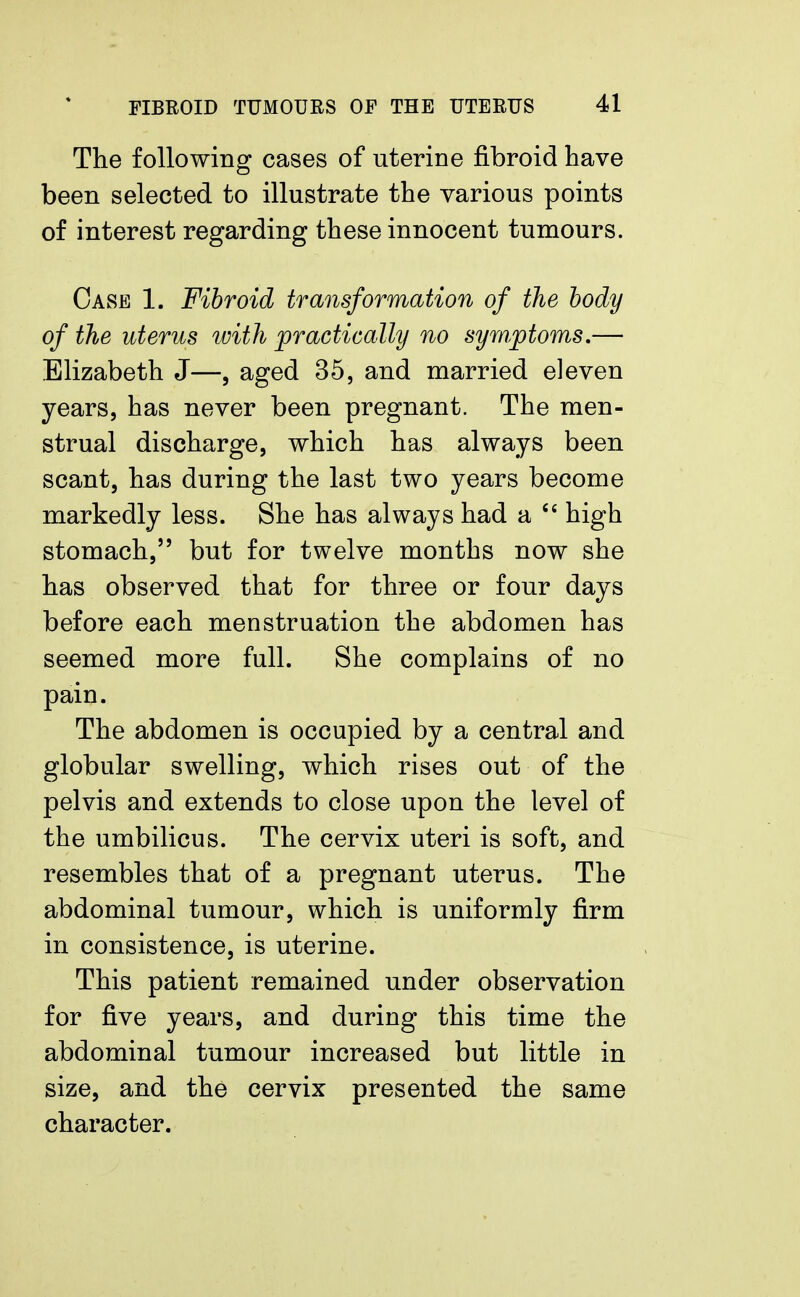 The following cases of uterine fibroid have been selected to illustrate the various points of interest regarding these innocent tumours. Case 1. Fibroid transformation of the body of the uterus ivith practically no symptoms.— Elizabeth J—, aged 35, and married eleven years, has never been pregnant. The men- strual discharge, which has always been scant, has during the last two years become markedly less. She has always had a  high stomach, but for twelve months now she has observed that for three or four days before each menstruation the abdomen has seemed more full. She complains of no pain. The abdomen is occupied by a central and globular swelling, which rises out of the pelvis and extends to close upon the level of the umbilicus. The cervix uteri is soft, and resembles that of a pregnant uterus. The abdominal tumour, which is uniformly firm in consistence, is uterine. This patient remained under observation for five years, and during this time the abdominal tumour increased but little in size, and the cervix presented the same character.