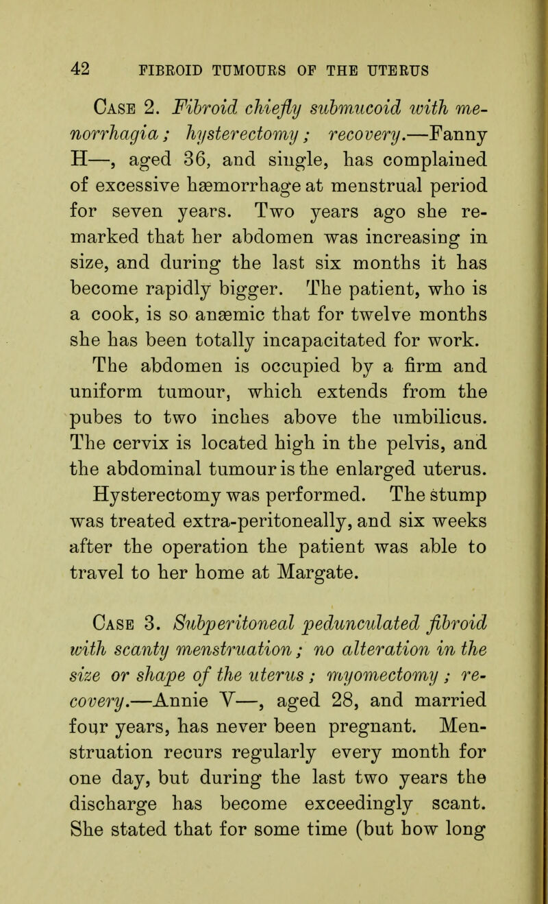 Case 2. Fibroid chiefly submucoid with me- norrhagia ; hysterectomy ; recovery.—Fanny H—, aged 36, and single, has complaiued of excessive haemorrhage at menstrual period for seven years. Two years ago she re- marked that her abdomen was increasing in size, and during the last six months it has become rapidly bigger. The patient, who is a cook, is so anaemic that for twelve months she has been totally incapacitated for work. The abdomen is occupied by a firm and uniform tumour, which extends from the pubes to two inches above the umbilicus. The cervix is located high in the pelvis, and the abdominal tumour is the enlarged uterus. Hysterectomy was performed. The stump was treated extra-peritoneally, and six weeks after the operation the patient was able to travel to her home at Margate. Case 3. Subperitoneal pedunculated fibroid with scanty menstruation; no alteration in the size or shape of the uterus; myomectomy ; re- covery.—Annie V—, aged 28, and married four years, has never been pregnant. Men- struation recurs regularly every month for one day, but during the last two years the discharge has become exceedingly scant. She stated that for some time (but how long