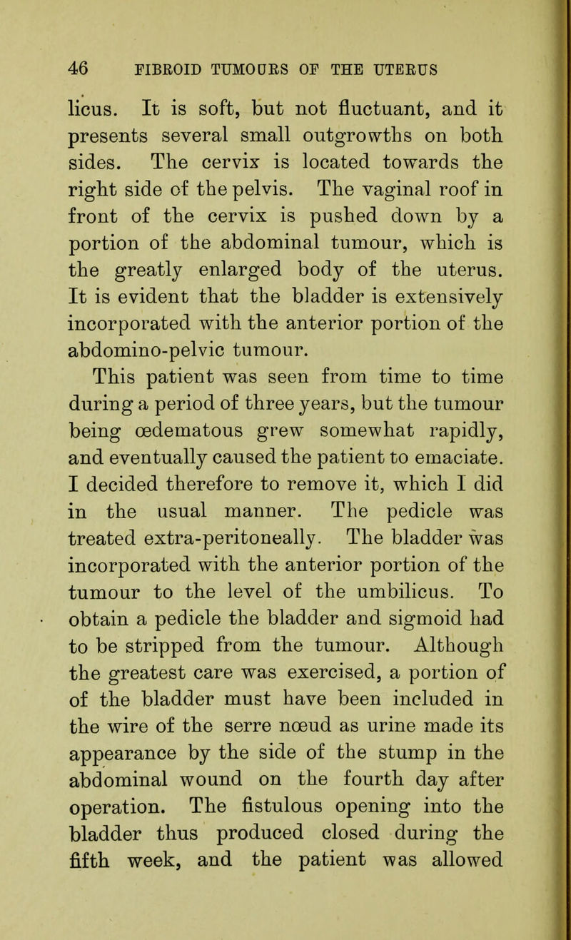 licus. It is soft, but not fluctuant, and it presents several small outgrowths on both sides. The cervix is located towards the right side of the pelvis. The vaginal roof in front of the cervix is pushed down by a portion of the abdominal tumour, which is the greatly enlarged body of the uterus. It is evident that the bladder is extensively incorporated with the anterior portion of the abdomino-pelvic tumour. This patient was seen from time to time during a period of three years, but the tumour being cedematous grew somewhat rapidly, and eventually caused the patient to emaciate. I decided therefore to remove it, which I did in the usual manner. The pedicle was treated extra-peritoneally. The bladder was incorporated with the anterior portion of the tumour to the level of the umbilicus. To obtain a pedicle the bladder and sigmoid had to be stripped from the tumour. Although the greatest care was exercised, a portion of of the bladder must have been included in the wire of the serre nceud as urine made its appearance by the side of the stump in the abdominal wound on the fourth day after operation. The fistulous opening into the bladder thus produced closed during the fifth week, and the patient was allowed