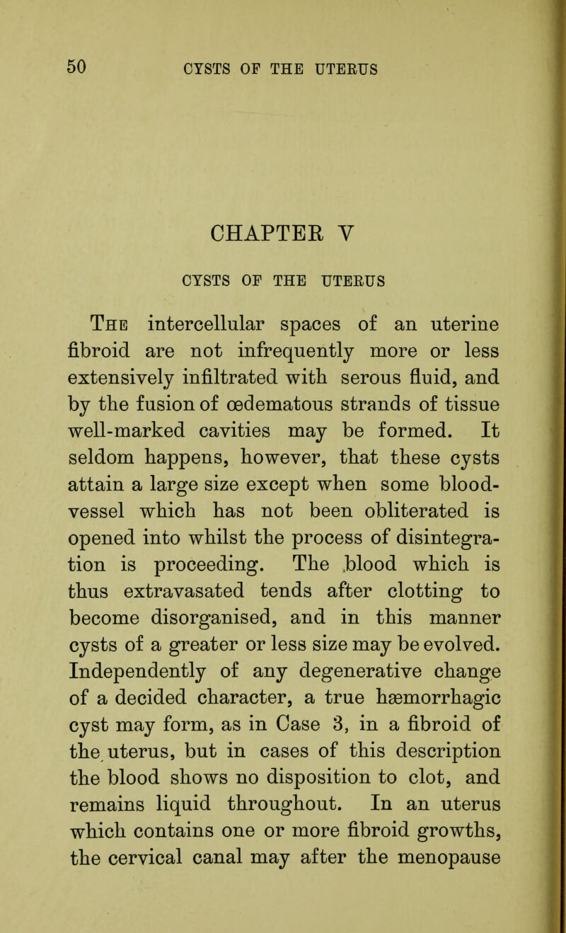 CHAPTER V CYSTS OF THE UTERUS The intercellular spaces of an uterine fibroid are not infrequently more or less extensively infiltrated with serous fluid, and by the fusion of oedematous strands of tissue well-marked cavities may be formed. It seldom happens, however, that these cysts attain a large size except when some blood- vessel which has not been obliterated is opened into whilst the process of disintegra- tion is proceeding. The blood which is thus extravasated tends after clotting to become disorganised, and in this manner cysts of a greater or less size may be evolved. Independently of any degenerative change of a decided character, a true hemorrhagic cyst may form, as in Case 3, in a fibroid of the, uterus, but in cases of this description the blood shows no disposition to clot, and remains liquid throughout. In an uterus which contains one or more fibroid growths, the cervical canal may after the menopause